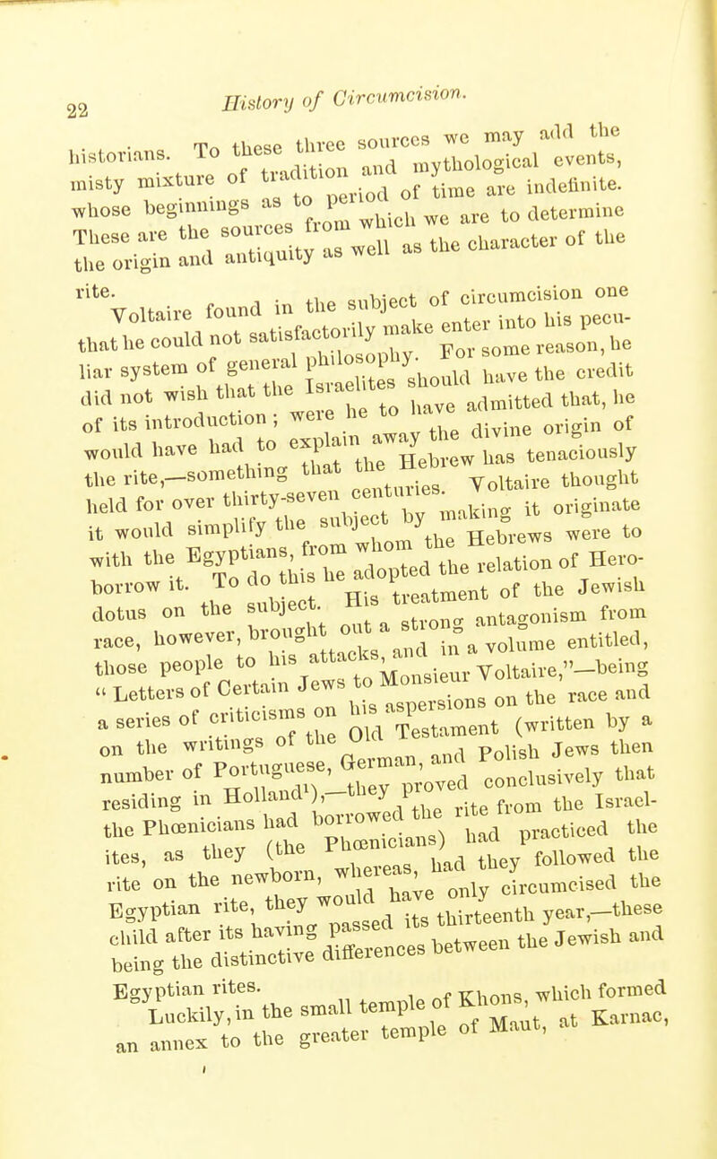 ■ . ■ To these three sources we may add the mstovans To these t ,^^,og^,,X events, '^i*'®- „ 1 . +hp mibiect of circumcision one ^^'^^'T/Tsa;^faroXy ml enter into his pecu- that he could not ^^^'f ^^^/J . some reason, he r.ar system of gene-1 P^^^^^^^^^^^^^ have the credit did not wish that the ^^^^^i^ted that, he of its introduction ; .'^^'^ divine origin of .ould have had to Aas tenaciously the rite,-somethmg that the He ^^^^^^^^^ held for over thirty-seven centuues it would simplify the subject ^^.e to race, l^owever, brought out a stion ^ those people to ^'^^''^^^X^^^^^ a series of ^^'^^^^^J q^,^ Testament (written by a on the writings of ^^^^ f'^ p^li^l, jews then number of PortugueBe, <^--an . ,,,t residing in Holland^),-they pro ites, as tliey (the ^ followed the rite on the newborn, iroameised the Egyptian rite ''^^J'^J^^^^'^ ZvL^i^ ye.r,_these '^Trru'Sthe.n.aUte^p.^ annex to the greater temple of Mant,