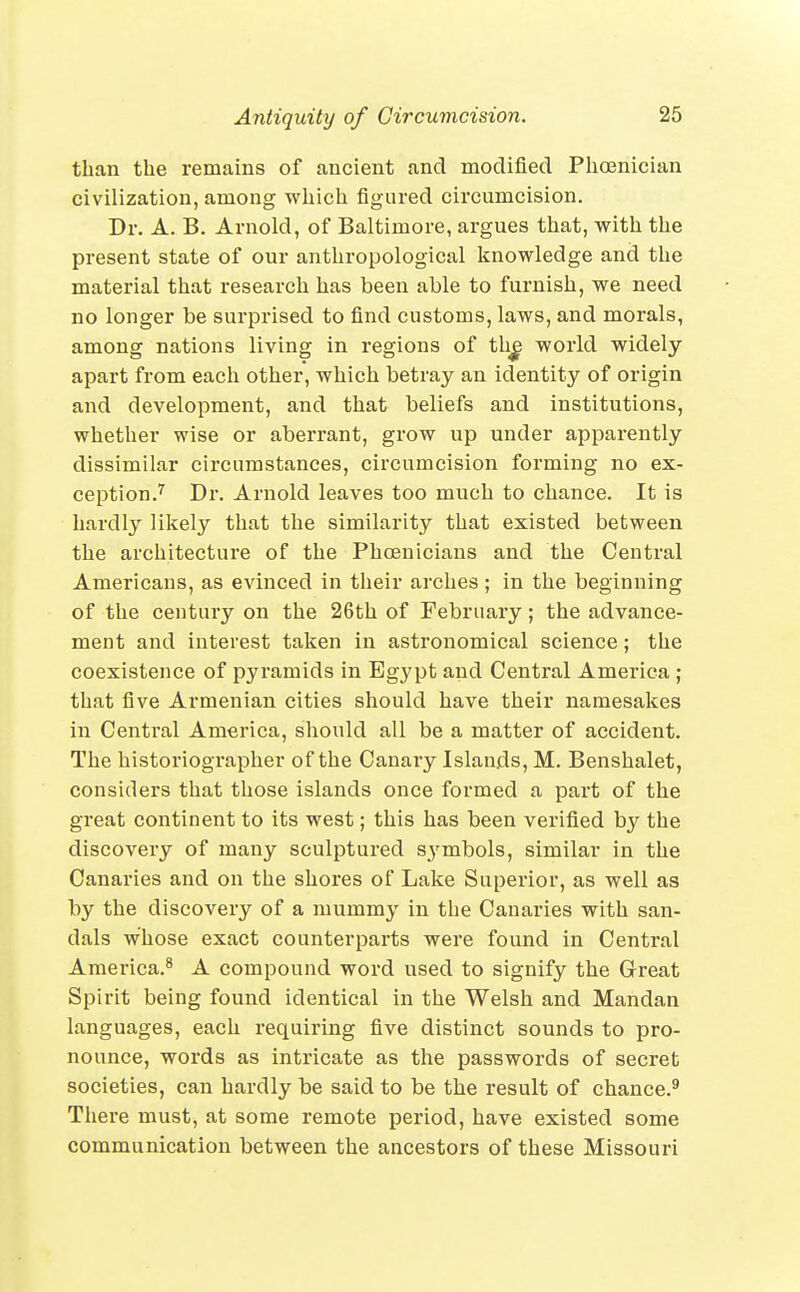 than the remains of ancient and modified Phoenician civilization, among which figured circumcision. Dr. A. B. Arnold, of Baltimore, argues that, with the present state of our anthropological knowledge and the material that research has been able to furnish, we need no longer be surprised to find customs, laws, and morals, among nations living in regions of th^ world widely apart from each other, which betray an identity of origin and development, and that beliefs and institutions, whether wise or aberrant, grow up under apparently dissimilar circumstances, circumcision forming no ex- ception.'^ Dr. Arnold leaves too much to chance. It is hardly likely that the similarity that existed between the architecture of the Phoenicians and the Central Americans, as evinced in their arches; in the beginning of the century on the 26th of February; the advance- ment and interest taken in astronomical science; the coexistence of pyramids in Egypt and Central America ; that five Armenian cities should have their namesakes in Central America, should all be a matter of accident. The historiographer of the Canary Islands, M. Benshalet, considers that those islands once formed a part of the great continent to its west; this has been verified by the discovery of many sculptured symbols, similar in the Canaries and on the shores of Lake Superior, as well as by the discovery of a mummy in the Canaries with san- dals whose exact counterparts were found in Central America.^ A compound word used to signify the Great Spirit being found identical in the Welsh and Mandan languages, each requiring five distinct sounds to pro- nounce, words as intricate as the passwords of secret societies, can hardly be said to be the result of chance.^ There must, at some remote period, have existed some communication between the ancestors of these Missouri