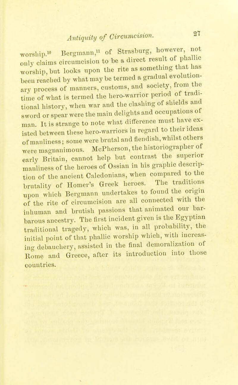 21 worship. Bergmann, of Strasburg, liowevex not only claims circumcision to be a direct result of phalhc worship, but looks upon the rite as something that has been reached by what maybe termed a gradual evolution- ary process of manners, customs, and society, from the time of what is termed the hero-warrior period of tradi- tional history, when war and the clashing of shields and sword or spear were the main delights and occupations of man. It is strange to note what difference must have ex- isted between these hero-warriors in regard to theirideas of manliness; some were brutal and fiendish, whilst others were maonanimous. McPherson, the historiographer ot early Britain, cannot help but contrast the superior manliness of the heroes of Ossian in his graphic descrip- tion of the ancient Caledonians, when compared to the brutality of Homer's Greek heroes. The traditions upon which Bergmann undertakes to found the origin of the rite of circumcision are all connected with the inhuman and brutish passions that animated our bar- barous ancestry. The first incident given is the Egyptian traditional tragedy, which was, in all probability, the initial point of that phallic worship which, with increas- ing debauchery, assisted in the final demoralization of Rome and Greece, after its introduction into those countries.