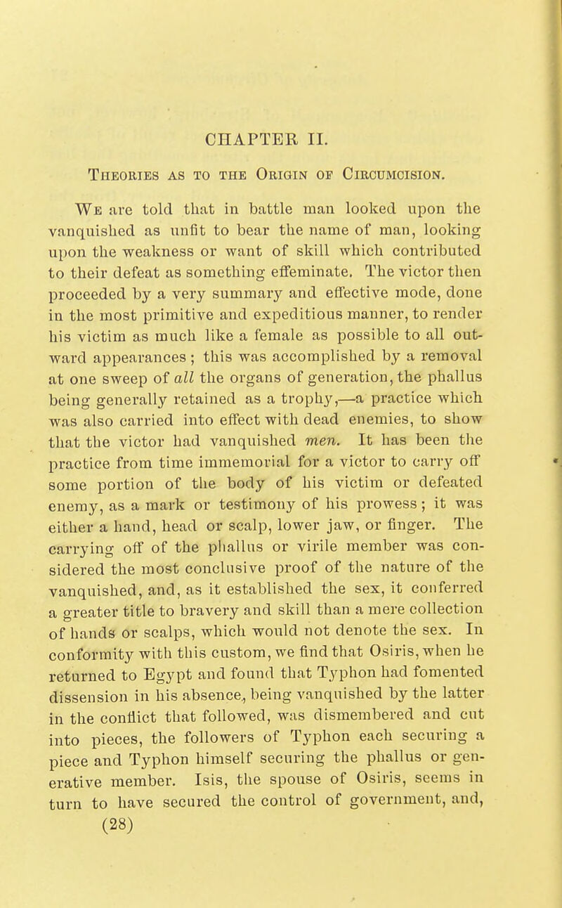 Theories as to the Origin of Circumcision. We !ire told that in battle mau looked upon the vanquished as unfit to bear the name of man, looking upon the weakness or want of skill which contributed to their defeat as something effeminate. The victor then proceeded by a very summary and effective mode, done in the most primitive and expeditious manner, to render his victim as much like a female as possible to all out- ward appearances; this was accomplished by a removal at one sweep of all the organs of generation, the phallus being generally retained as a trophy,—a practice which was also carried into effect with dead enemies, to show that the victor had vanquished men. It has been the practice from time immemorial for a victor to carry off some portion of the body of his victim or defeated enemy, as a mark or testimony of his prowess; it was either a hand, head or scalp, lower jaw, or finger. The carrying off of the pliallus or virile member was con- sidered the most conclusive proof of the nature of the vanquished, and, as it established the sex, it conferred a greater title to bravery and skill than a mere collection of hands or scalps, which would not denote the sex. In conformity with this custom, we find that Osiris, when he returned to Egypt and found that Typhon had fomented dissension in his absence., being vanquished by the latter in the conflict that followed, was dismembered and cut into pieces, the followers of Typhon each securing a piece and Typhon himself securing the phallus or gen- erative member. Isis, the spouse of Osiris, seems in turn to have secured the control of government, and,