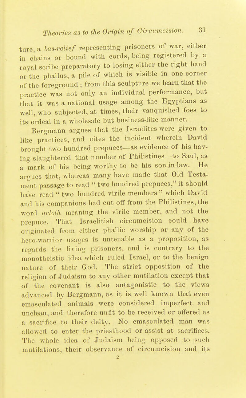 tuve, a bas-relief representing prisoners of war, either in chains or bound with cords, being registered by a royal scribe preparatory to losing either the right hand or the phallus, a pile of which is visible in one corner of the foreground ; from this sculpture we learn that tiie practice wis not only an individual performance, but that it was a national usage among the Egyptians as well, who subjected, at times, their vanquished foes to its ordeal in a wholesale but business-lilie manner. Bergmann argnes that the Israelites were given to like practices, and cites the incident wherein David brought two hundred prepuces—as evidence of his hav- ing slaughtered that number of Philistines—to Saul, as a mark of his being worthy to be his son-in-law. He argnes that, whereas many have made that Old Testa- ment passage to read  two hundred prepuces, it should have read  two hundred virile members  which David and his companions had cut off from the Philistines, the word orloth meaning the virile member, and not the prepuce. That Israelitish circumcision codild have orioinated from eithei* phallic worship or any of the hero-warrior usages is untenable as a proposition, as reoards the living prisoners, and is contrary to tiie monotheistic idea which ruled Israel, or to the benign nature of their God. The strict opposition of the religion of Judaism to any other mutilation except that of the covenant is also antagonistic to the views advanced by Bergmann, as it is well known that even emasculated animals were considered imperfect and unclean, and therefore unfit to be received or offered as a sacrifice to their deity. No emasculated man was allowed to enter the priesthood or assist at sacrifices. The whole idea of Judaism being opposed to such mutilations, their observance of circumcision and its 2