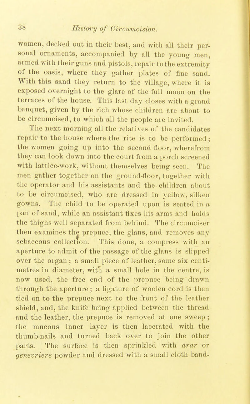 women, decked out in their best, and with all their per- sonal ornaments, accompanied by all the young men, armed with their guns and pistols, repair to the extremity of the oasis, where they gather plates of fine sand, Witli this sand tliey return to the village, where it is exposed overnight to the glare of the full moon on the terraces of the house. This last day closes with a grand banquet, given by the rich whose children are about to be circumcised, to which all the people are invited. The next morning all the relatives of the candidates repair to the house where the rite is to be performed; the women going up into the second floor, wherefrora they can look down into the court from a porch screened with lattice-work, without themselves being seen. The men gather together on the ground-floor, together with the operator and his assistants and the children about to be circumcised, who are dressed in yellow, silken gowns. The child to be operated upon is seated in u pan of sand, while an assistant fixes his arras and holds the thighs well separated from behind. The circnmciser tlien examines the prepuce, the glans, and removes any sebaceous collection. This done, a compress with an aperture to admit of the passage of the glans is slipped over the organ ; a small piece of leather, some six centi- metres in diameter, witTi a small hole in the centre, is now used, the free end of the prepuce being drawn through the aperture; a ligature of woolen cord is then tied on to the prepuce next to the front of the leather shield, and, the knife being api)lied between the thread and the leather, the prepuce is removed at one sweep ; the mucous inner layer is then lacerated with the thumb-nails and turned back over to join the other parts. The surface is then sprinkled with arar or genevriere powder and dressed with a small cloth band-