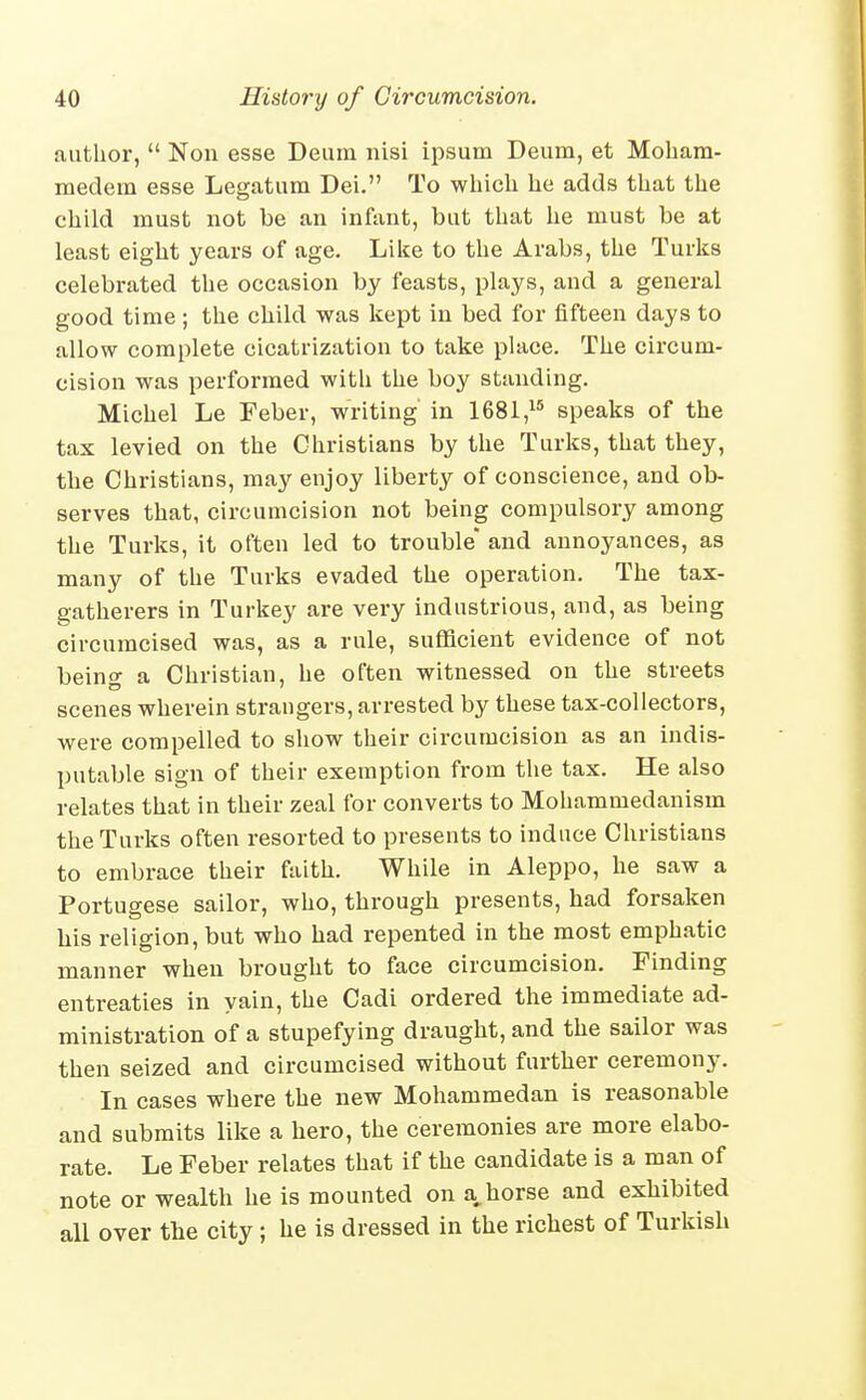 author,  Non esse Deum nisi ipsum Deum, et Moham- medem esse Legatum Dei. To wliich he adds that the child must not be an infant, but that he must be at least eight years of age. Liiie to the Arabs, the Turks celebrated the occasion by feasts, plays, and a general good time; the child was kept in bed for fifteen days to allow complete cicatrization to take place. The circum- cision was performed with the boy standing. Michel Le Feber, writing' in 1681,^* speaks of the tax levied on the Christians by the Turks, that they, the Christians, may enjoy liberty of conscience, and ob- serves that, circumcision not being compulsory among the Turks, it often led to trouble' and annoyances, as many of the Turks evaded the operation. The tax- gatherers in Turkey are very industrious, and, as being circumcised was, as a rule, sufficient evidence of not beino- a Christian, he often witnessed on the streets scenes wherein strangers, arrested by these tax-collectors, were compelled to sliow their circumcision as an indis- putable sign of their exemption from the tax. He also relates that in their zeal for converts to Mohammedanism the Turks often resorted to presents to induce Christians to embrace their faith. While in Aleppo, he saw a Portugese sailor, who, through presents, had forsaken his religion, but who had repented in the most emphatic manner when brought to face circumcision. Finding entreaties in yain, the Cadi ordered the immediate ad- ministration of a stupefying draught, and the sailor was then seized and circumcised without further ceremony. In cases where the new Mohammedan is reasonable and submits like a hero, the ceremonies are more elabo- rate. Le Feber relates that if the candidate is a man of note or wealth he is mounted on a,horse and exhibited all over the city ; he is dressed in the richest of Turkish