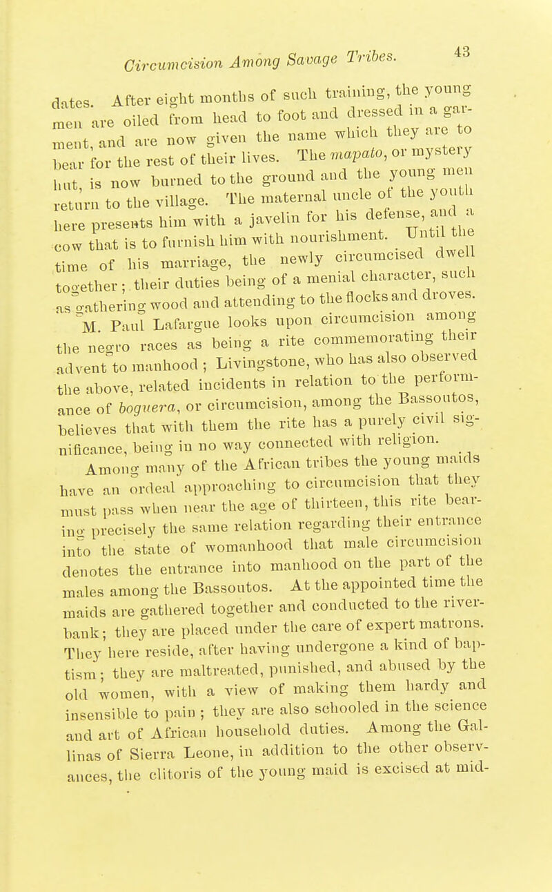 dates. After eight months of such training, the young men are oiled Lm head to foot and dressed m a gai- Te t and are now given the name which they are to Te for the rest of their lives. The mapato, or mystery n is now burned to the ground and the young men l.:;!;ru to the village. The maternal uncle ot the youth here preseHts him with a javelin for h.s defence a u cow that is to furnish him with nourishment. Until the time of his marriage, the newly circumcised dwell tooether; their duties being of a menial character, such .s^^athering wood and attending to the flocks and droves. ■ Paul Lafargue looks upon circumcision among the negro races as being a rite commemorating then- advent to manhood ; Livingstone, who has also observed the above, related incidents in relation to the perform- ance of boguera, or circumcision, among the Bassoutos, believes that with them the rite has a purely civil sig- nificance, being in no way connected with religion. Amono- many of the African tribes the young maids have an ordeal approaching to circumcision that they must pass when near the age of thirteen, this rite bear- iiio- precisely the same relation regarding their entrance into the state of womanhood that male circumcision denotes the entrance into manhood on the part of the males among the Bassoutos. At the appointed time the maids are gathered together and conducted to the river- bank; they are placed under the care of expert matrons. They'here reside, after having undergone a kind of bap- tism- they are maltreated, punished, and abused by the old women, with a view of making them hardy and insensible to pain ; they are also schooled in the science and art of African household duties. Among the Gal- linas of Sierra Leone, in addition to the other observ- ances, the clitoris of the young maid is excised at mid-