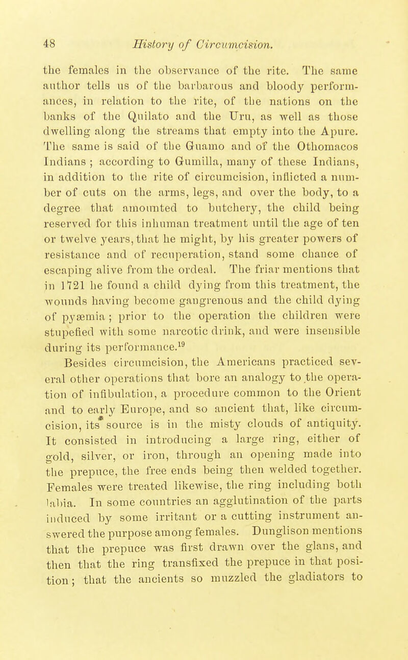 the females in the observance of the rite. The same anther tells ns of tlie barbarous and bloody pei-form- ances, m relation to the I'ite, of the nations on the banks of the Qiiilato and the TJru, as well as those dwelling along the streams that empty into the Apure. The same is said of the Guamo and of the Othomacos Indians ; according to Gumilla, many of these Indians, in addition to the rite of circumcision, inflicted a num- ber of cuts on the arms, legs, and over the body, to a degree that amounted to butchery, the child being reserved for this inhuman treatment until the age often or twelve years, that he might, by his greater powers of resistance and of recuperation, stand some chance of escaping alive from the ordeal. The friar mentions that in 1121 he found a child dying from this treatment, the wounds having become gangrenous and the child dying of pyaemia ; prior to the operation the children were stupefied with some narcotic drink, and were insensible during its performance.^^ Besides circumcision, the Americans practiced sev- eral other operations that bore an analogy to the opera- tion of inflbulation, a procedure common to the Orient and to early Europe, and so ancient that, like circum- cision, its* source is in the misty clouds of antiquity. It consisted in introducing a large ring, either of gold, silver, or iron, through an opening made into the prepuce, the free ends being then welded together. Females were treated likewise, the ring including both lal)ia. In some countries an agglutination of the parts induced by some irritant or a cutting instrument an- swered the purpose among females. Dunglison mentions that the prepuce was first drawn over the glans, and then that the ring transfixed the prepuce in that posi- tion; that the ancients so muzzled the gladiators to