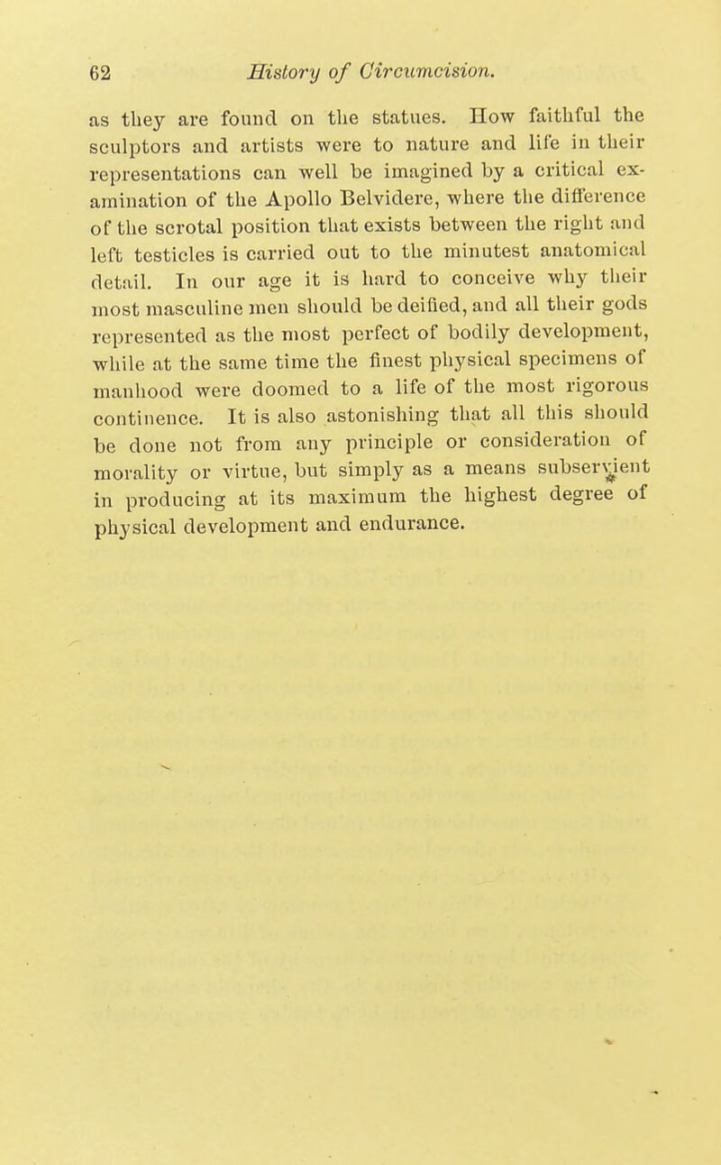 as they are found on the statues. How faithful the sculptors and artists were to nature and life in their representations can well be imagined by a critical ex- amination of the Apollo Belvidere, where the difference of the scrotal position that exists between the right and left testicles is carried out to the minutest anatomical detail. In our age it is hard to conceive why their most masculine men should be deified, and all their gods represented as the most perfect of bodily development, while at the same time the finest pliysical specimens of manhood were doomed to a life of the most rigorous continence. It Is also astonishing that all this should be done not from any principle or consideration of morality or virtue, but simply as a means subser\^ient in producing at its maximum the highest degree of physical development and endurance.