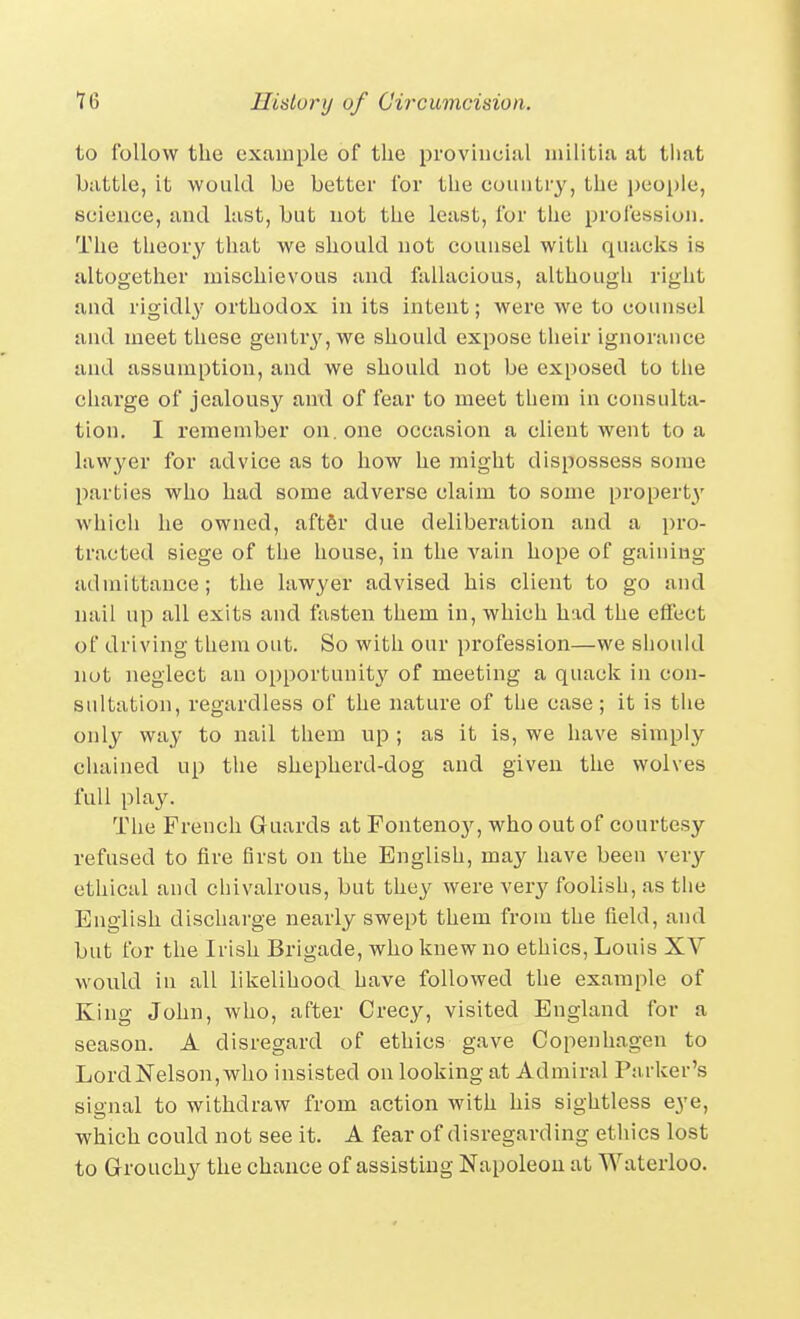 to follow the exuinple of the provincial militia at tliat battle, it would be better for the country, the i)eople, science, and last, but not the least, for the profession. The theory that we should not counsel with quacks is altogether mischievous and fallacious, although right and rigidl}' orthodox in its intent; were we to counsel and meet these gentry, we should expose their ignorance and assumption, and we should not be exposed to the charge of jealousy anxi of fear to meet them in consulta- tion. I remember on. one occasion a client went to a lawyer for advice as to how he might dispossess some parties who had some adverse claim to some property which he owned, aftfir due deliberation and a pro- tracted siege of the house, in the vain hope of gaining admittance; the lawyer advised his client to go and nail up all exits and fasten them in, which had the effect of driving them out. So with our profession—we sliould not neglect an opportunit}^ of meeting a quack in con- sultation, regardless of the nature of the case; it is the only way to nail them up ; as it is, we have simply chained up the shepherd-dog and given the wolves full play. The French Guards at Fontenoy, who out of courtesy refused to fire first on the English, may have been very- ethical and chivalrous, but they were very foolish, as the English discharge nearly swept them from the field, and but for the Irish Brigade, who knew no ethics, Louis XV would in all likelihood have followed the example of King John, who, after Crecy, visited England for a season. A disregard of ethics gave Copenhagen to LordNelson,who insisted on looking at Admiral Parker's signal to withdraw from action with his sightless eye, which could not see it. A fear of disregarding ethics lost to Grouchy the chance of assisting Napoleon at Waterloo.