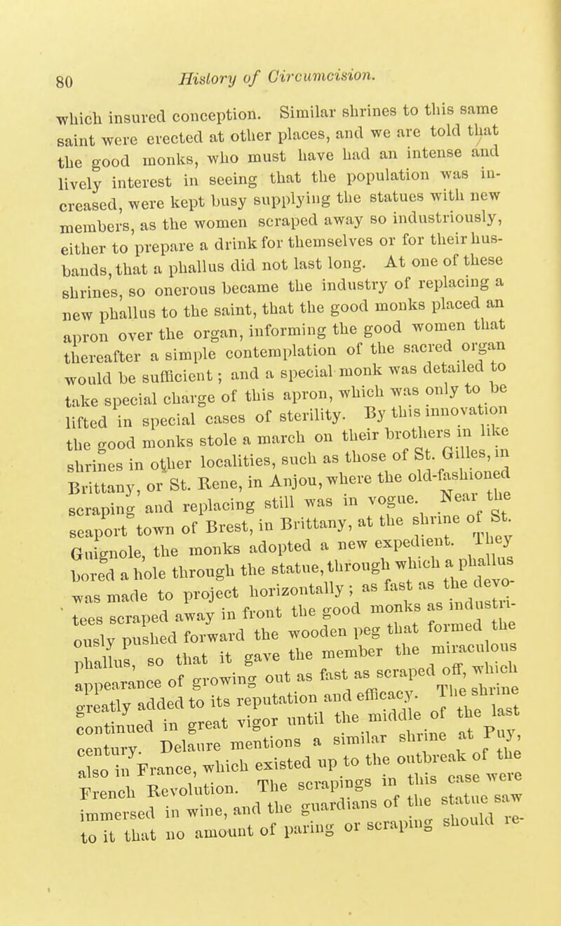 wbicli insured conception. Similar slirines to this same saint were erected at otlier places, and we are told that tbe good monks, who must have had an intense and lively interest in seeing that the population was in- creased, were kept busy supplying tlie statues with new members, as the women scraped away so industriously, either to prepare a drink for themselves or for their hus- bands, that a phallus did not last long. At one of these shrines, so onerous became the industry of replacing a new phallus to the saint, that the good monks placed an apron over the organ, informing the good women that thereafter a simple contemplation of the sacred organ would be sufficient; and a special monk was detailed to take special charge of this apron, which was only to be lifted in special cases of sterility. By this innovation the good monks stole a march on their brothers m like shrines in other localities, such as those of S ■ les, m Brittany, or St. Rene, in Anjou, where the old-f-h-ne^^^ scraping and replacing still was m vogue. Near the seaport town of Brest, in Brittany, at the shrine ot St Gu gnole, the monks adopted a new expedient. Ihey bored a hole through the statue, through which a phallus .Ts made to project ^on^<^^^y • tees scraped away in front the good monks - rndustu century. Delaure mentions a similar shr ne atJ-u , ariifrrance, which existed up to ou^^^^^^^^^ French Revolution. The scrapings - J^^^^^ immersed in wine, and the guardians of the ^^^'a Z to it that no amount of paring or scraping should le