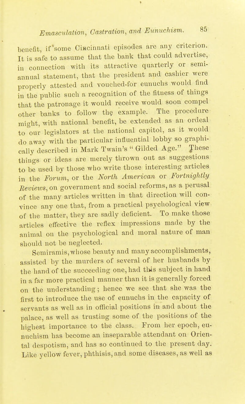 benefit, ifsome Ciwcinnriti episodes are any criterion. It is safe to assume that tlie bank that could advertise, in connection witli its attractive quarterly or semi- annual statement, that the president and cashier were properly attested and vouched-for eunuchs would find in the public such a recognition of the fitness of things that the patronage it would receive would soon compel other banks to follow th? example. The procedure might, with national benefit, be extended as an ordeal to our legislators at the national capitol, as it would do away with the particular influential lobby so graphi- cally described in Mark Twain's  Gilded Age. Jhese things or ideas are merely thrown out as suggestions to be used by those who write those interesting articles in the Forum, or the North American or Fortnightly Bevieios, on government and social reforms, as a perusal of the many articles written in that direction will con- vince any one that, from a practical psychological view of the matter, they are sadly deficient. To make those articles effective the reflex impressions made by the animal on the psychological and moral nature of man should not be neglected. Semiramis,wliose beauty and many accomplishments, assisted by the murders of several of her husbands by the hand of the succeeding one, had this subject in hand in a far more practical manner than it is generally forced on the understanding; hence we see that she was the first to introduce the use of eunuchs in the capacity of servants as well as in official positions in and about the palace, as well as trusting some of the positions of the highest importance to the class. From her epoch, eu- nuchism has become an inseparable attendant on Orien- tal despotism, and has so continued to the present day. Like yellow fever, phthisis, and some diseases, as well as