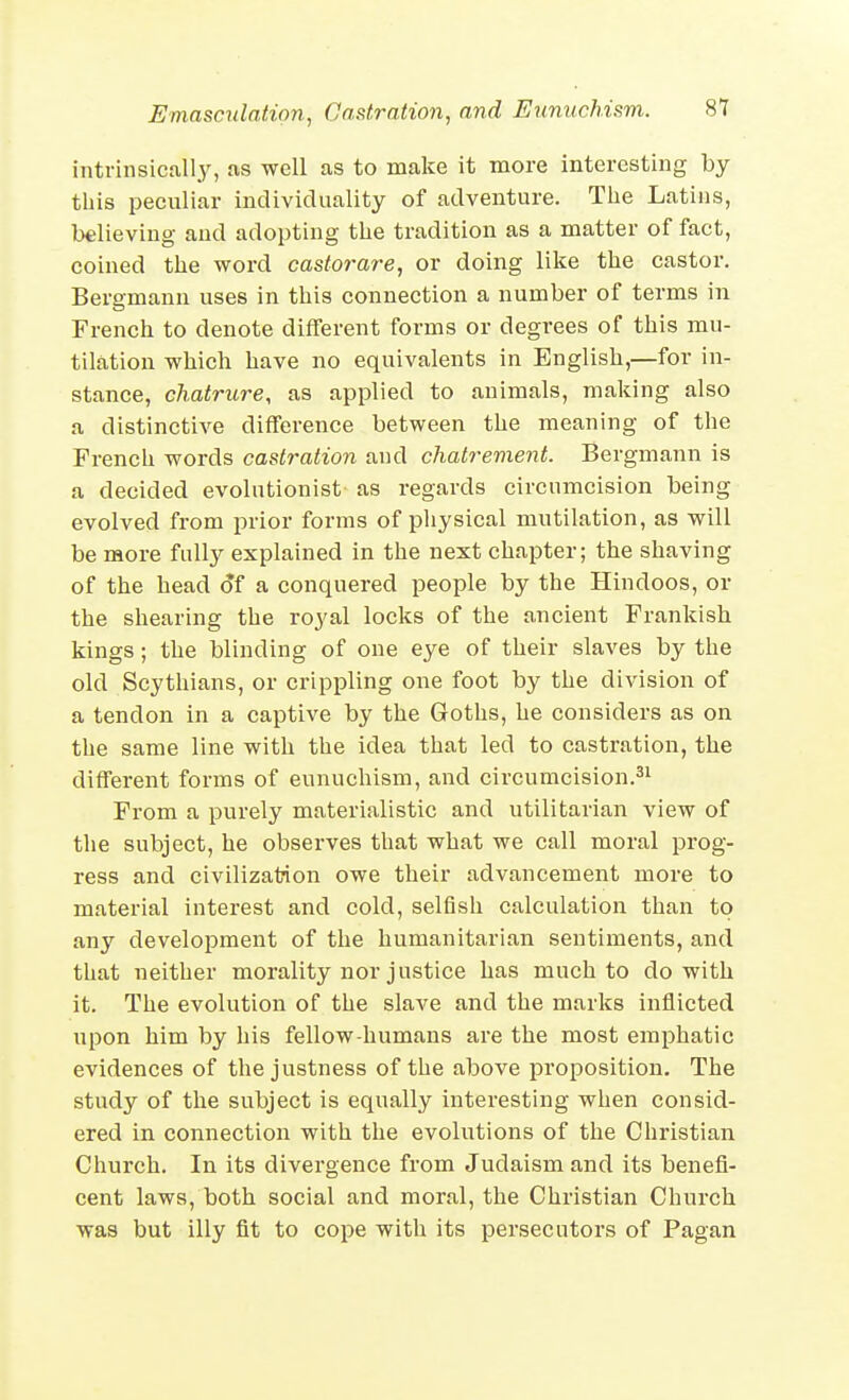 intrinsicall.y, as well as to make it more interesting by this pecnliar individuality of adventure. The Latins, believing and adopting the tradition as a matter of fact, coined the word castorare, or doing like the castor. Bergmann uses in this connection a number of terms in French to denote different forms or degrees of this mu- tilation which have no equivalents in English,—for in- stance, chatrure, as applied to animals, making also a distinctive difference between the meaning of the French words castration and chatrement. Bergmann is a decided evolutionist as regards circumcision being evolved from prior forms of physical mutilation, as will be more fully explained in the next chapter; the shaving of the head of a conquered people by the Hindoos, or the shearing the royal locks of the ancient Frankish kings; the blinding of one eye of their slaves by the old Scythians, or crippling one foot by the division of a tendon in a captive by the Goths, he considers as on tlie same line with the idea that led to castration, the different forms of eunuchism, and circumcision.^i From a purely materialistic and utilitarian view of the subject, he observes that what we call moral prog- ress and civilization owe their advancement more to material interest and cold, selfish calculation than to any development of the humanitarian sentiments, and that neither morality nor justice has much to do with it. The evolution of the slave and the marks inflicted upon him by his fellow-humans are the most emphatic evidences of the justness of the above proposition. The study of the subject is equally interesting when consid- ered in connection with the evolutions of the Christian Church. In its divergence from Judaism and its benefi- cent laws, both social and moral, the Christian Church was but illy fit to cope with its persecutors of Pagan