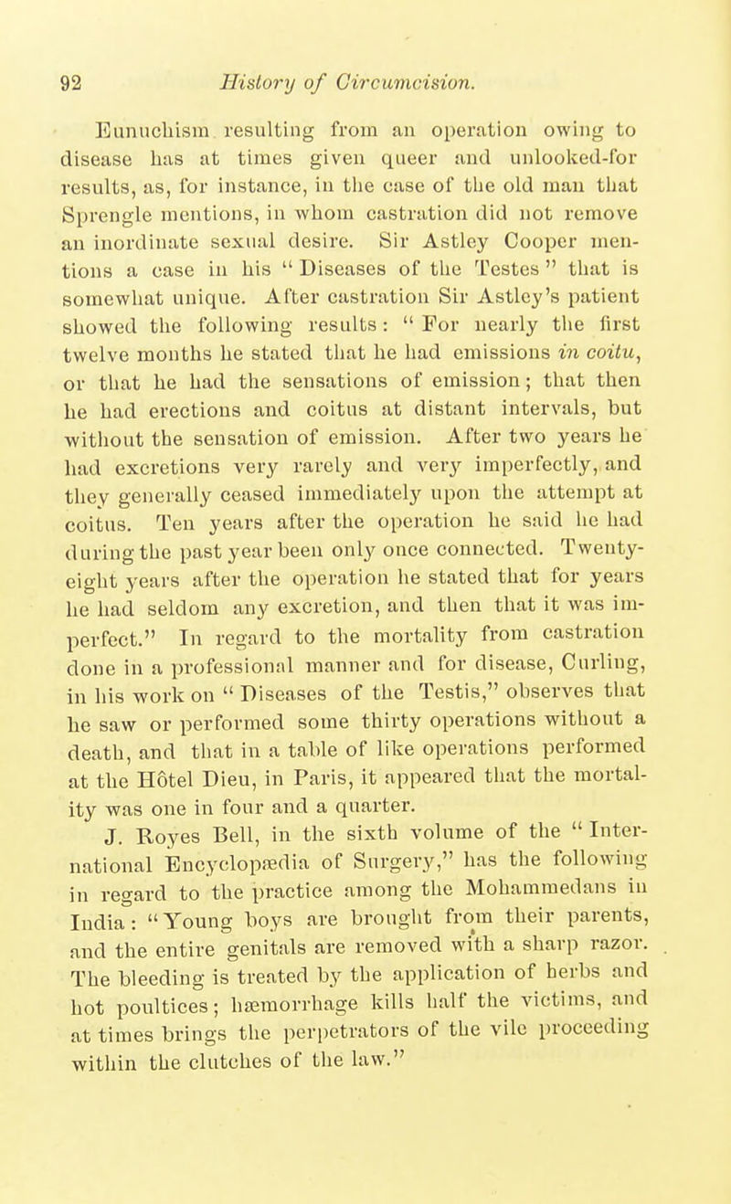 Eunucliism resulting from an operation owing to disease has at times given queer and unlooked-for results, as, for instance, in the case of the old man that Sprengle mentions, in whom castration did not remove an inordinate sexual desire. Sir Astley Cooper men- tions a case in his  Diseases of the Testes  that is somewhat unique. After castration Sir Astley's patient showed the following results:  For nearly the first twelve months he stated that he had emissions in coitu, or that he had the sensations of emission; that then he had erections and coitus at distant intervals, but without the sensation of emission. After two years he had excretions very rarely and very imperfectly, and they generally ceased immediately upon the attempt at coitus. Ten years after the operation he said he had during the past year been only once connected. Twenty- eight years after the operation he stated that for years he had seldom any excretion, and then that it was im- perfect. In regard to the mortality from castration done in a professional manner and for disease. Curling, in his work on  Diseases of the Testis, observes that he saw or performed some thirty operations without a death, and that in a table of like operations performed at the Hotel Dieu, in Paris, it appeared that the mortal- ity was one in four and a quarter. J. Royes Bell, in the sixth volume of the Inter- national iEncyclopjedia of Surgery, has the following in regard to the practice among the Mohammedans in India: Young boys are brought from their parents, and the entire genitals are removed with a sharp razor. The bleeding is treated by the application of herbs and hot poultices; haemorrhage kills half the victims, and at times brings the perpetrators of the vile proceeding within the clutches of the law.