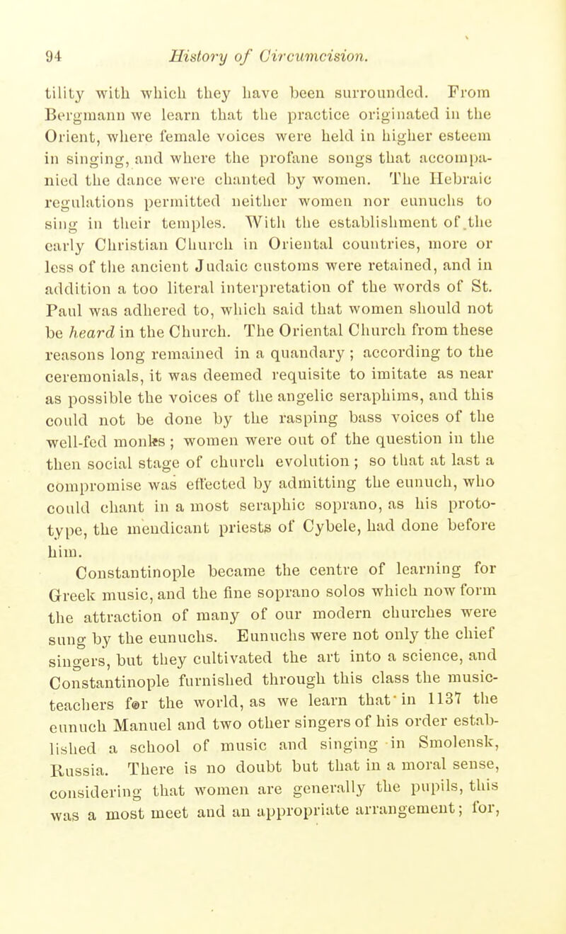 tility with ■which they have been surrounded. From Bergmann we learn that the practice originated in tlie Orient, where female voices were held in higher esteem in singing, and where the profane songs that accompa- nied the dance were chanted by women. The Hebraic regulations permitted neither women nor eunuchs to sing in their temples. With the establishment of .the early Christian Church in Oriental countries, more or less of the ancient Judaic customs were retained, and in addition a too literal interpretation of the words of St. Paul was adhered to, which said that women should not be heard in the Church. The Oriental Church from these reasons long remained in a quandary ; according to the ceremonials, it was deemed requisite to imitate as near as possible the voices of the angelic seraphims, and this could not be done by the rasping bass voices of the well-fed monks ; women were out of the question in the then social stage of church evolution ; so that at last a compromise was effected by admitting the eunuch, who could chant in a most seraphic soprano, as his proto- type, the mendicant priests of Cybele, had done before him. Constantinople became the centre of learning for Greek music, and the fine soprano solos which now form the attraction of many of our modern churches were sung by the eunuchs. Eunuchs were not only the chief siuo-ers, but they cultivated the art into a science, and Constantinople furnished through this class the music- teachers for the world, as we learn that in 113Y the eunuch Manuel and two other singers of his order estab- lished a school of music and singing in Smolensk, Russia. There is no doubt but that in a moral sense, considering that women are generally the pupils, this was a most meet and an appropriate arrangement; for,