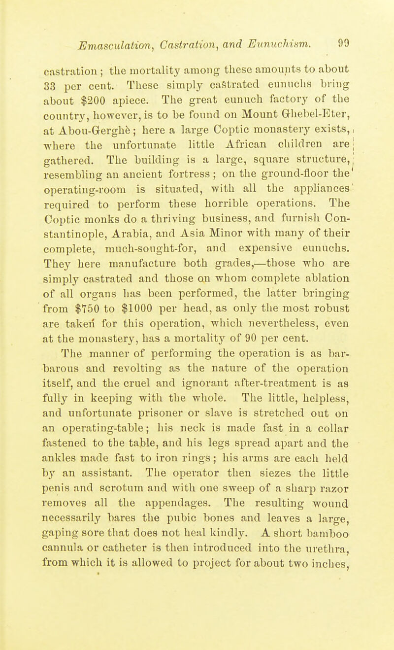 castration ; the mortality among tliese amomits to about 33 per cent. These simply castrated eunuchs bring about $200 apiece. The great eunuch factory of the country, however, is to be found on Mount Ghebel-Eter, at Abou-Gerghfe ; here a large Coptic monastery exists,, ■where the unfortunate little African children are | gathered. The building is a large, square structure, j resembling an ancient fortress ; on the ground-floor the operating-room is situated, with all the appliances' required to perform these horrible operations. The Coptic monks do a thriving business, and furnish Con- stantinople, Arabia, and Asia Minor with many of their complete, much-sought-for, and expensive eunuchs. They here manufacture both grades,—those who are siniplj'^ castrated and those on whom complete ablation of all organs has been performed, the latter bringing from $750 to $1000 per head, as only the most robust are taken for this operation, which nevertheless, even at the monastery, has a mortality of 90 per cent. The manner of performing the operation is as bar- barous and revolting as the nature of the operation itself, and the cruel and ignorant after-treatment is as fully in keeping with the whole. The little, helpless, and unfortunate prisoner or slave is stretched out on an operating-table; his neck is made fast in a collar fastened to the table, and his legs spread apart and the ankles made fast to iron rings; his arms are each held b}'' an assistant. The operator then siezes the little penis and scrotum and with one sweep of a sharp razor removes all the appendages. The resulting wound necessarily bares the pubic bones and leaves a large, gaping sore that does not heal kindly. A short bamboo cannula or catheter is then introduced into the urethi-a, from which it is allowed to project for about two inches,