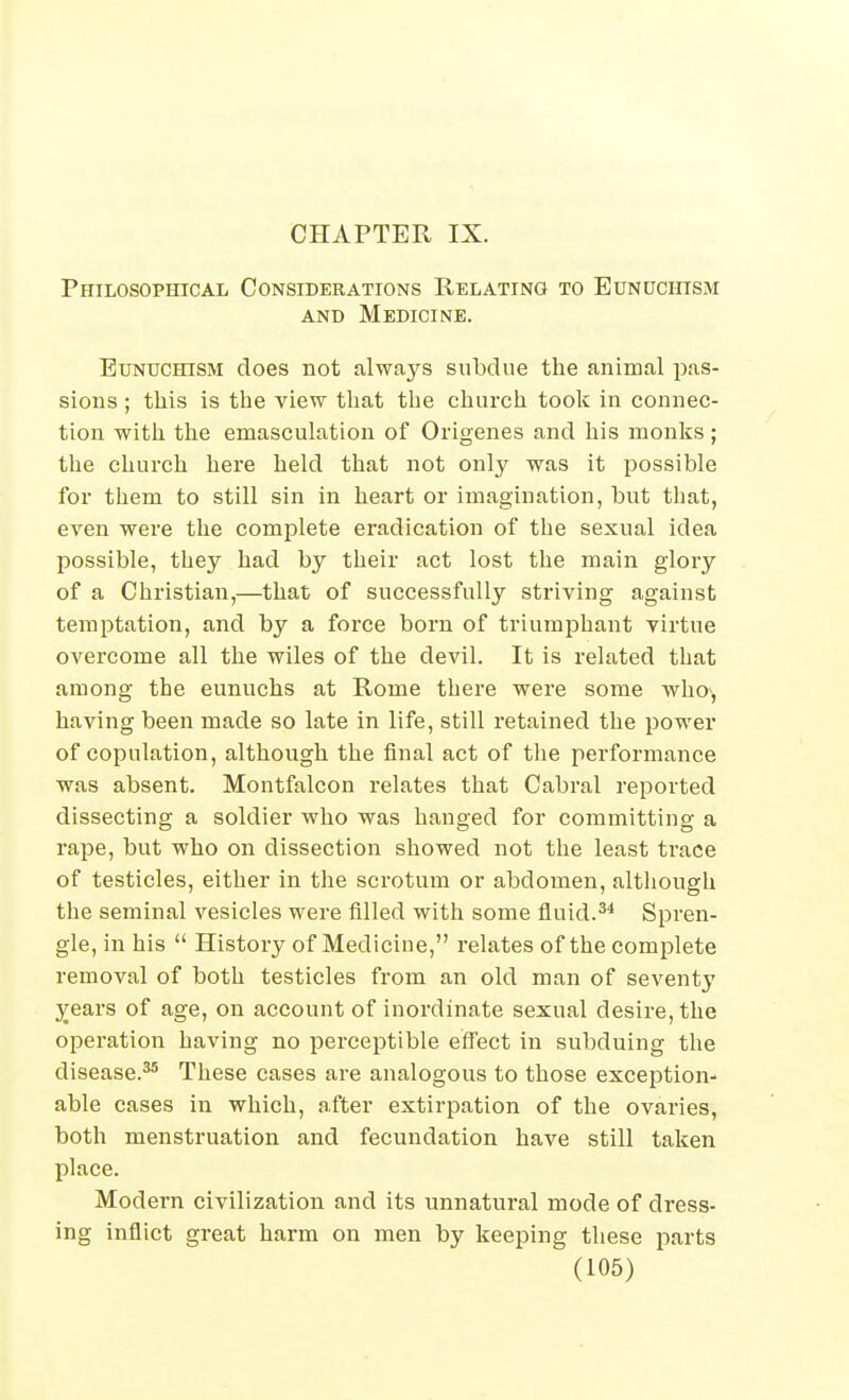 CHAPTER IX. Philosophical Considerations Relating to EuNUcrnsM AND Medicine. Eunuchism does not always subdue the animal pas- sions ; this is the view that the church took in connec- tion with the emasculation of Origenes and his monks; the church here held that not only was it possible for them to still sin in heart or imagination, but that, even were the complete eradication of the sexual idea possible, they had by their act lost the main glory of a Christian,—that of successfully striving against temptation, and by a force born of triumphant virtue overcome all the wiles of the devil. It is related that among the eunuchs at Rome there were some who^, having been made so late in life, still retained the power of copulation, although the final act of the performance was absent. Montfalcon relates that Cabral reported dissecting a soldier who was hanged for committing a rape, but who on dissection showed not the least trace of testicles, either in the scrotum or abdomen, although the seminal vesicles were filled with some fluid.Spren- gle, in his  History of Medicine, relates of the complete removal of both testicles from an old man of seventj' years of age, on account of inordinate sexual desire, the operation having no perceptible effect in subduing the disease.^* These cases are analogous to those exception- able cases in which, after extirpation of the ovaries, both menstruation and fecundation have still taken place. Modern civilization and its unnatural mode of dress- ing inflict great harm on men by keeping these parts