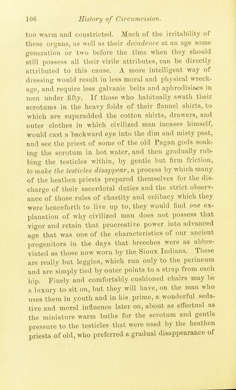 too warm and constricted. Mnch of the irritability of these organs, as well as their decadence at an age some generation or two before the time when they should still possess all their virile attributes, can be directly attributed to this cause. A more intelligent way of dressing would result in less moral and physical wreck- age, and require less galvanic belts and aphrodisiaos in men under fifty. If those who habitually swath their scrotums in the heavy folds of their flannel shirts, to which are superadded the cotton shirts, drawers, and outer clothes in which civilized man incases himself, would cast a backward eye into the dim and misty past, and see the priest of some of the old Pagan gods soak- ing the scrotum in hot water, and then gradually rub- bing the testicles within, by gentle but firm friction, to make the testicles disappear, a process by which many of the heathen priests prepared themselves for the dis- charge of their sacerdotal duties and the strict observ- ance of those rules of chastity and celibacy which they were henceforth to live up to, they would find one ex- planation of why civilized man does not possess that vigor and retain that procreative power into advanced age that was one of the characteristics of our ancient progenitors in the days that breeches were as abbre- viated as those now worn by the Sioux Indians. These are really but leggins, which run only to the perineum and are simply tied by outer points to a strap from each hip. Finely and comfortably cushioned chairs may be a luxury to sit on, but they will have, on the man who uses them in youth and in his prime, a wonderful seda- tive and moral influence later on, about as eff'ectual as the miniature warm baths for the scrotum and gentle pressure to the testicles that were used by the heathen priests of old, who preferred a gradual disappearance of