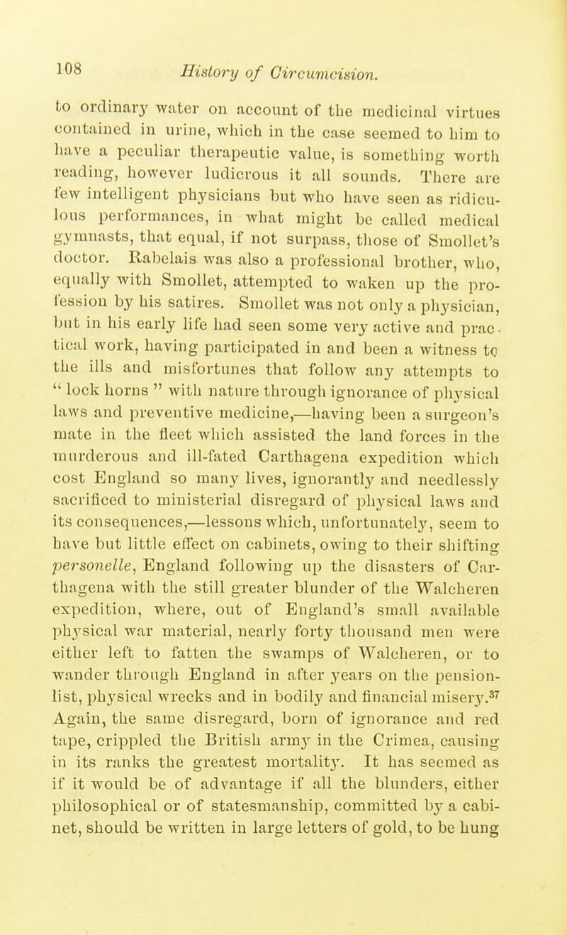 to ordinary water on account of the medicinal virtues contained in urine, wliich in the case seemed to him to have a peculiar therapeutic value, is something- vi-orth reading, hovrever ludicrous it all sounds. There are few intelligent physicians but who have seen as ridicu- lous performances, in what might be called medical gymnasts, that equal, if not surpass, tliose of Smollet's doctor. Rabelais was also a professional brother, who, equally with SmoUet, attempted to waken up the pro- fession by his satires. SmoUet was not only a physician, but in his early life had seen some very active and prac- tical work, having participated in and been a witness tc the ills and misfortunes that follow any attempts to  lock horns  with nature through ignorance of physical laws and preventive medicine,—having been a surgeon's mate in the fleet which assisted the land forces in the murderous and ill-fated Carthagena expedition which cost England so many lives, ignorantly and needlessly sacrificed to ministerial disregard of physical laws and its consequences,—lessons which, unfortunately, seem to have but little effect on cabinets, owing to their sliifting personelle, England following up the disasters of Car- thagena with the still greater blunder of the Walcheren expedition, where, out of England's small available l^hysical war material, nearly forty thousand men were either left to fatten the swamps of Walcheren, or to wander through England in after years on the pension- list, phj'sical wrecks and in bodil}' and financial miser}'.^'^ Again, the same disregard, born of ignorance and red tape, crippled the British &rmy in the Crimea, causing in its ranks the greatest mortalit}'. It has seemed as if it would be of advantage if all the blunders, either philosophical or of statesmanship, committed bj-a cabi- net, should be written in large letters of gold, to be hung