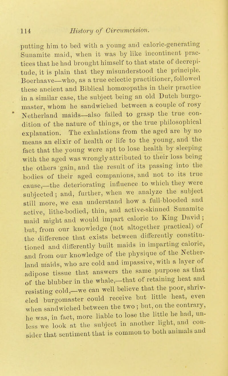 putting him to bed witli a yonng and caloric-generating Sunamite maid, when it was by lilce incontinent prac- tices that he had brought himself to that state of decrepi- tude, it is plain that they misunderstood the principle. Boerhaave—who, as a true eclectic practitioner, followed these ancient and Biblical homo3opaths in their practice in a similar case, the subject being an old Dutch burgo- master, whom he sandwiched between a couple of rosy Netherlaud maids—also failed to grasp the true con- dition of the nature of things, or the true philosophical explanation. The exhalations from the aged are by no means an elixir of health or life to the young, and the fact that the young were apt to lose health by sleeping with the aged was wrongly attributed to their loss being tlie others gain, and the result of its passing into the bodies of their aged companions, and not to its true cause,—the deteriorating influence to which they were subjected; and, further, when we analyze the subject still more, we can understand how a full-blooded and active, lithe-bodied, thin, and active-skinned Sunamite maid might and would impart caloric to King David ; but, from our knowledge (not altogether practical) of the'difference that exists between differently constitu- tioned and differently built maids in imparting caloric, and from our knowledge of the physique of the Nether- land maids, who are cold and impassive, with a layer of adipose tissue that answers the same purpose as that of the blubber in the whale,—that of retaining heat and resistino- cold,-we can well believe that the poor, shriv- eled buro-omaster could receive but httle heat, even when sandwiched between the two ; but, on the contrary, he was, in fact, more liable to lose the little he had, un- less we look at the subject in anotlier light, and con- sider that sentiment that is common to both animals and