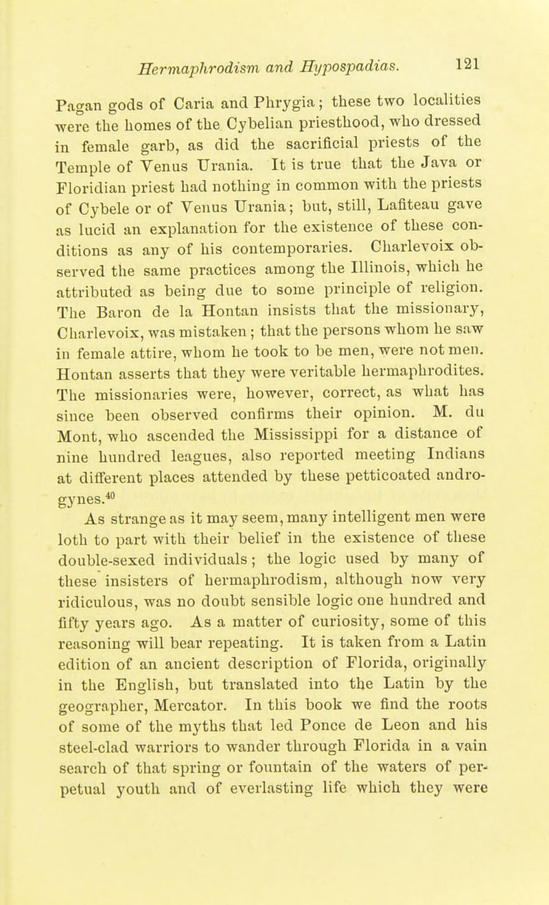 Pagan gods of Caria and Phrygia; these two localities were the homes of the Cybelian priesthood, who dressed in female garb, as did the sacrificial priests of the Temple of Venus Urania. It is true that the Java or Floridian priest had nothing in common with the priests of Cybele or of Venus Urania; but, still, Laflteau gave as lucid an explanation for the existence of these con- ditions as any of his contemporaries. Charlevoix ob- served the same practices among the Illinois, which he attributed as being due to some principle of religion. The Baron de la Hontan insists that the missionary, Charlevoix, was mistaken; that the persons whom he saw in female attire, whom he took to be men, were not men. Hontan asserts that they were veritable hermaphrodites. The missionaries were, however, correct, as what has since been observed confirms their opinion. M. du Mont, who ascended the Mississippi for a distance of nine hundred leagues, also reported meeting Indians at different places attended by these petticoated andro- gynes.* As strange as it may seem, many intelligent men were loth to part with their belief in the existence of these double-sexed individuals; the logic used by many of these insisters of hermaphrodism, although now very ridiculous, was no doubt sensible logic one hundred and fifty years ago. As a matter of curiosity, some of this reasoning will bear repeating. It is taken from a Latin edition of an ancient description of Florida, originally in the English, but translated into the Latin by the geographer, Mercator. In this book we find the roots of some of the myths that led Ponce de Leon and his steel-clad warriors to wander through Florida in a vain search of that spring or fountain of the waters of per- petual youth and of everlasting life which they were
