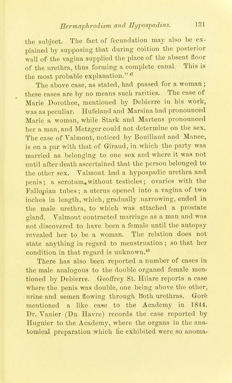 the subject. The fact of fecundation may also be ex- plained by supposing that during coition the posterior wall of the vagina supplied the place of the absent floor of the urethra, thus forming a complete canal. This is the most probable explanation.*^ The above case, as stated, had passed for a woman ; these cases are by no means such rarities. The case of Marie Dorothee, mentioned by Debierre in his work, was as peculiar. Hufeland and Marsina had pronounced Marie a woman, while Stark and Martens pronounced her a man, and Metzger could not determine on the sex. The case of Valmont, noticed by Bouillaud and Manee, is on a par with that of Giraud, in which the party was married as belonging to one sex and where it was not until after death ascertained that the person belonged to the other sex. Yalmont had a hypospadic urethra and penis; a scrotum»without testicles; ovaries with the Fallopian tubes; a uterus opened into a vagina of two inches in length, which, gradually narrowing, ended in the male urethra, to which was attached a prostate gland. Valmont contracted marriage as a man and was not discovered to have been a female until the autopsy revealed her to be a woman. The relation does not state anything in regard to menstruation; so that her condition in that regard is unknown.'*^ There has also been reported a number of cases in the male analogous to the double organed female men- tioned by Debierre. Geoffrey St. Hilare reports a case where the penis was double, one being above the other, urine and semen flowing through Uoth urethras. Govh mentioned a like case to the Academy in 1844. Dr. Vanier (Du Havre) records the case reported by Huguier to the Academy, where the organs in the ana- tomical preparation which lie exhibited were so anoma-