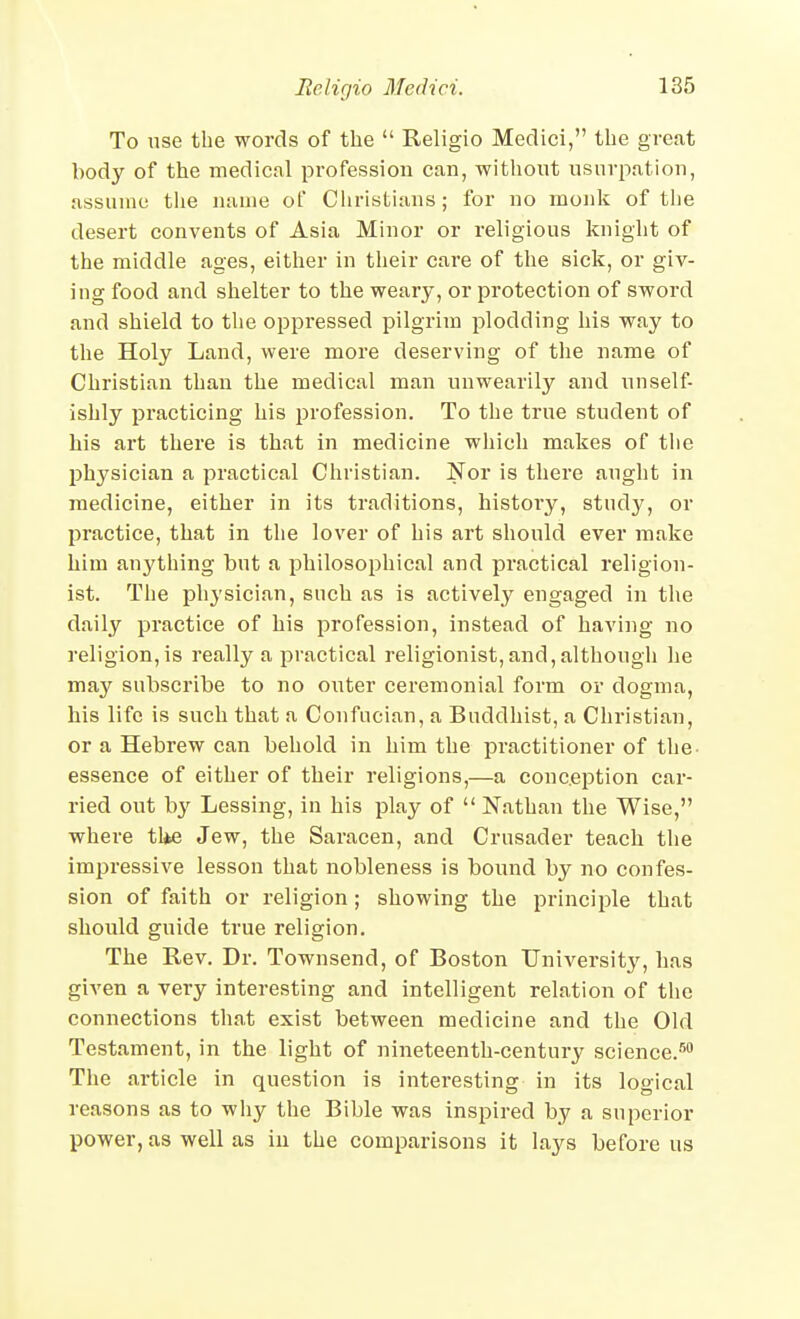 To use the words of the  Religio Medici, tlie great body of the medical profession can, -without usurpation, assume tlie name of Christians; for no monk of tlie desert convents of Asia Minor or religious knight of the middle ages, either in their care of the sick, or giv- ing food and shelter to the weary, or protection of sword and shield to the oppressed pilgrim plodding his way to the Holy Land, were more deserving of the name of Christian than the medical man unwearily and unself- ishly practicing his profession. To the true student of his art there is that in medicine wliich makes of tlie physician a practical Christian. Nor is there aught in medicine, either in its traditions, histoi'y, study, or practice, that in the lover of his art should ever make him anything but a philosophical and practical i-eligion- ist. The physician, such as is actively engaged in the daily practice of his profession, instead of having no religion, is really a practical religionist,and, althougli lie may subscribe to no outer ceremonial form or dogma, his life is such that a Confucian, a Buddhist, a Christian, or a Hebrew can behold in him the practitioner of the- essence of either of their religions,—a conception car- ried out by Lessing, in his play of  Nathan the Wise, where tl*e Jew, the Saracen, and Crusader teach the impressive lesson that nobleness is bound by no confes- sion of faith or religion; showing the principle that should guide true religion. The Rev. Dr. Townsend, of Boston University, has given a very interesting and intelligent relation of the connections that exist between medicine and the Old Testament, in the light of nineteenth-century science.^ The article in question is interesting in its logical reasons as to wliy the Bible was inspired by a superior power, as well as in the comparisons it lays before us