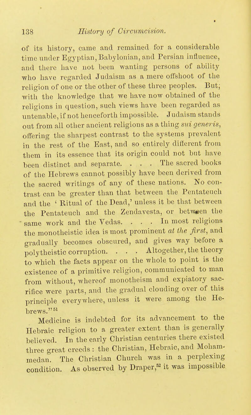 of its history, came and remained for a considerable time under Egyptian, Babylonian, and Persian influence, and there have not been wanting persons of ability who have regarded Judaism as a mere offshoot of the religion of one or the other of these three peoples. But; with the knowledge that we have now obtained of the religions in question, such views have been regarded as untenable, if not henceforth impossible. Judaism stands out from all other ancient religions as a thing sui generis, offering the sharpest contrast to the systems prevalent in the rest of the East, and so entirely different from them in its essence that its origin could not but have been distinct and separate. . . . The sacred books of the Hebrews cannot possibly have been derived from the sacred writings of any of these nations. No con- trast can be greater than that between the Pentateuch and the ' Ritual of the Dead,' unless it be tliat between the Pentateuch and the Zendavesta, or bet\wen the ' same work and the Vedas. ... In most religions the monotheistic idea is most prominent at the first, and gradually becomes obscured, and gives way before a polytheistic corruption. . . . Altogether, the theory to which the facts appear on the whole to point is the existence of a primitive religion, communicated to man from without, whereof monotheism and expiatory sac- rifice were parts, and the gradual clouding over of this principle everywhere, unless it were among the He- brews. Medicine is indebted for its advancement to the Hebraic reliaion to a greater extent than is generally believed. In the early Christian centuries there existed three great creeds : the Christian, Hebraic, and Moham- medan. The Christian Church was in a perplexing condition. As observed by Draper,«2 it was impossible