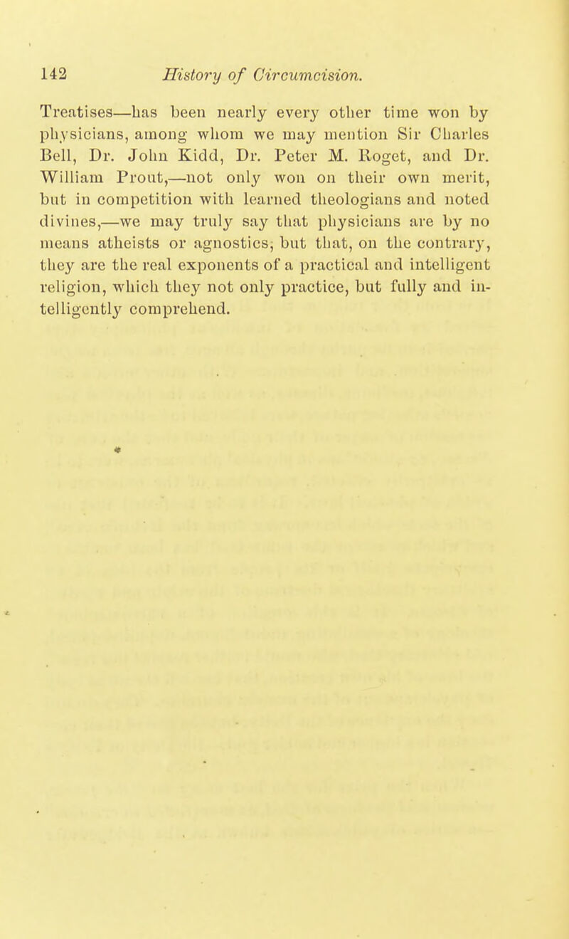 Treatises—bas been nearly every other time won by physicians, among whom we may mention Sir Charles Bell, Dr. John Kidd, Dr. Peter M. Roget, and Dr. William Prout,—not only won on their own merit, but in competition with learned theologians and noted divines,—we may truly say that physicians are by no means atheists or agnostics, but that, on the contrar}', they are the real exponents of a practical and intelligent religion, which they not only practice, but fully and in- telligently comprehend. *