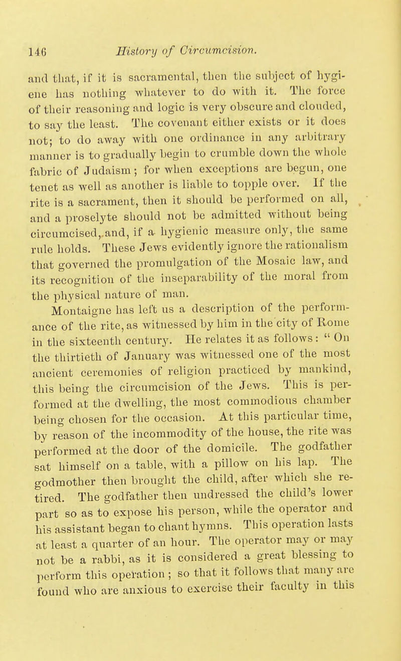 and that, if it is sacramental, then the suhject of hygi- ene has nothing wliatever to do with it. The force of their reasoning and logic is very obscure and clouded, to say the least. The covenant either exists or it does not; to do away with one ordinance in any arbitrary manner is to gradually begin to crumble down the whole fabric of Judaism; for when exceptions are begun, one tenet as well as another is liable to topple over. If the rite is a sacrament, then it should be performed on all, and a proselyte should not be admitted without being circumcised,.and, if a hygienic measure only, the same rule holds. These Jews evidently ignore the rationalism that governed the promulgation of the Mosaic law, and its recognition of the inseparability of the moral from the physical nature of man. Montaigne has left us a description of the perform- ance of the rite, as witnessed by him in the city of Rome in the sixteenth century. He relates it as follows :  On the thirtieth of January was witnessed one of the most ancient ceremonies of religion practiced by mankind, this being the circumcision of the Jews. This is per- formed at the dwelling, the most commodious chamber being chosen for the occasion. At this particular time, by reason of the incommodity of the house, the rite was performed at the door of the domicile. The godfather sat himself on a table, with a pillow on his lap. The godmother then brought the child, after which she re- tired. The godfather then undressed the child's lower part so as to expose his person, while the operator and his assistant began to chant hymns. This operation lasts at least a quarter of an hour. The oi)erator may or may not be a rabbi, as it is considered a great blessing to perform this operation ; so that it follows that many are found who are anxious to exercise their faculty in this