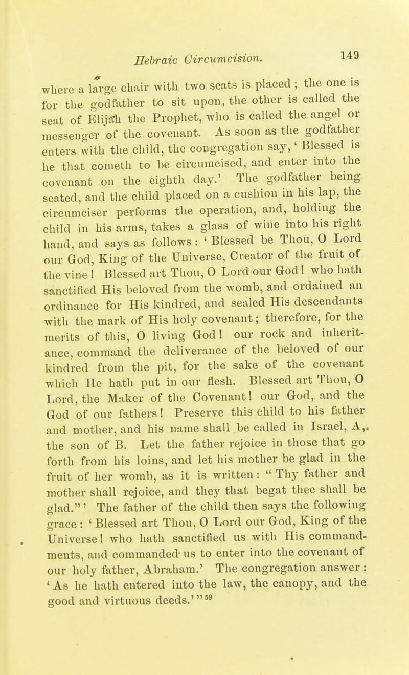 where a large chair with two seats is placed ; the one is for the sod father to sit upon, the other is called the seat of Elij£rh the Prophet, who is called the angel or messenger of the covenant. As soon as the godfather enters with the child, the congregation say,' Blessed is he that cometh to be circumcised, and enter into the covenant on the eighth day.' Tlie godfather being seated, and the child placed on a cushion in his lap, the circumciser performs the operation, and, holding the child in his arms, takes a glass of wine into his right hand, and says as follows: ' Blessed be Thou, O Lord our God, King of the Universe, Creator of tlie fruit of the vine ! Blessed art Thou, 0 Lord our God! who hath sanctified His beloved from the womb, and ordained an ordinance for His kindred, and sealed His descendants with the mark of His holy covenant; therefore, for the merits of this, 0 living God! our rock and inherit- ance, command the deliverance of the beloved of our kindred from the pit, for the sake of the covenant which He hath put in our flesh. Blessed art Thou, O Lord, the Maker of the Covenant! our God, and the God of our fathers! Preserve this child to his father and mother, and his name shall be called in Israel, A,, the son of B. Let the father rejoice in those that go forth from his loins, and let his mother be glad in the fruit of her womb, as it is written:  Thy father and mother shall rejoice, and they that begat thee shall be glad.' The father of the child then says the following grace : ' Blessed art Thou, O Lord our God, King of the Universe! who hath sanctified us with His command- ments, and commanded- us to enter into the covenant of our holy father, Abraham.' The congregation answer : 'As he hath entered into the law, the canopy, and the good and virtuous deeds.'®'