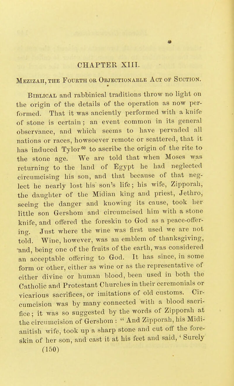 CHAPTER XIII. Mezizah,the Fourth or Objectionable Act of Suction. Biblical and rabbinical traditions throw no ligbt on the origin of the details of the operation as now per- formed. That it was anciently performed with a knife of stone is certain ; an event common in its general observance, and which seems to have pervaded all nations or races, howsoever remote or scattered, that it has induced Tylor^ to ascribe the origin of the rite to the stone age. We are told that when Moses was returning to the land of Egypt he had neglected circumcising his son, and that because of that neg- lect he nearly lost his son's life; his wife, Zipporah, the daughter of the Midian king and priest, Jethro, seeing the danger and knowing its cause, took her little son Gershom and circumcised him with a stone knife, and offered the foreskin to God as a peace-offer- ing. Just where the wine was first used we are not told. Wine, however, was an emblem of thanksgiving, -and, being one of the fruits of the earth, was considered an Acceptable offering to God. It has since, in some form or other, either as wine or as the representative of either divine or human blood, been used in both the Catholic and Protestant Churches in their ceremonials or vicarious sacrifices, or imitations of old customs. Cir- cumcision was by many connected with a blood sacri- fice ; it was so suggested by the words of Zipporah at the circumcision of Gershom :  And Zipporah, his Midi- anitish wife, took up a sharp stone and cut off the fore- skin of her son, and cast it at his feet and said,' Surely