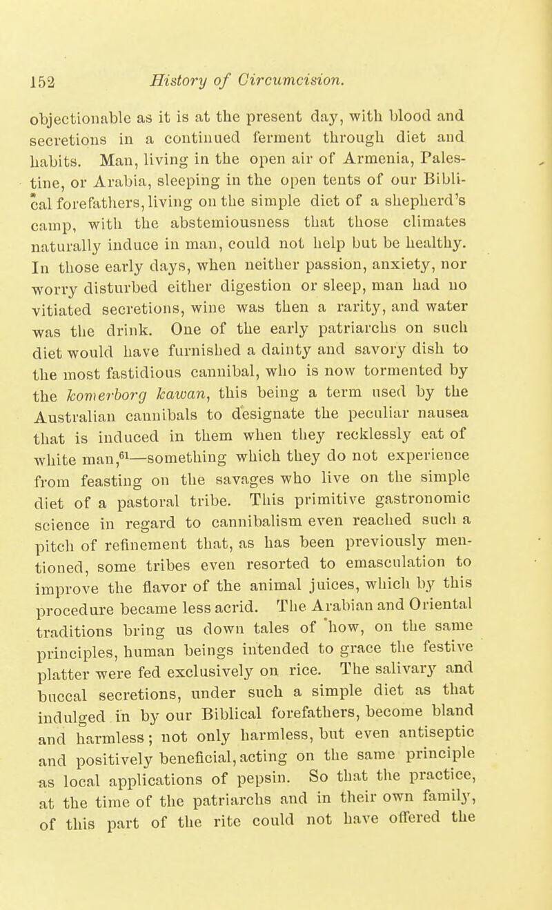 objectionable as it is at the present clay, with blood and secretions in a continued ferment through diet and habits. Man, living in the open air of Armenia, Pales- tine, or Arabia, sleeping in the open tents of our Bibli- cal forefathers, living on the simple diet of a shepherd's camp, with the abstemiousness that those climates naturally induce in man, could not help but be healthy. In those early days, when neither passion, anxiety, nor worry disturbed either digestion or sleep, man had no vitiated secretions, wine was then a rarity, and water was the drink. One of the early patriarchs on such diet would have furnished a dainty and savory dish to the most fastidious cannibal, who is now tormented by the komerhorg kawan, this being a term used by the Australian cannibals to designate the peculiar nausea that is induced in them when they recklessly eat of white man ,^1—something which they do not experience from feasting on the savages who live on the simple diet of a pastoral tribe. This primitive gastronomic science in regard to cannibalism even reached sucli a pitch of refinement that, as has been previously men- tioned, some tribes even resorted to emasculation to improve the flavor of the animal juices, which by this procedure became less acrid. The Arabian and Oriental traditions bring us down tales of how, on the same principles, human beings intended to grace the festive platter were fed exclusively on rice. The salivary and buccal secretions, under such a simple diet as that indulged in by our Biblical forefathers, become bland and harmless; not only harmless, but even antiseptic and positively beneficial, acting on the same principle as local applications of pepsin. So that the practice, at the time of the patriarchs and in their own family, of this part of the rite could not have offered the