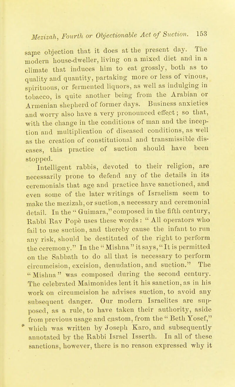 same objection that it does at the present day. The modern house-dweller, living on a mixed diet and in a climate that induces him to eat grossly, both as to quality and quantity, partaking more or less of vinous, spirituous, or fermented liquors, as well as indulging in tobacco, is quite another being from the Arabian or Armenian shepherd of former days. Business anxieties and worry also have a very pronounced effect; so that, with the change in the conditions of man and the incep- tion and multiplication of diseased conditions, as well as the creation of constitutional and transmissible dis- eases, this practice of suction should have been stopped. Intelligent rabbis, devoted to their religion, are necessarily prone to defend any of the details in its ceremonials that age and practice have sanctioned, and even some of the later writings of Israelism seem to maTve the mezizah, or suction, a necessary and ceremonial detail. In the  Guimara, composed in the fifth century, Rabbi Rav Pope uses these words:  All operators who fail to use suction, and thereby cause the infant to run any risk, should be destituted of the right to perform the ceremony. In the Mishna it says,It is permitted on the Sabbath to do all that is necessary to perform circumcision, excision, denudation, and suction. The Mishna was composed during the second century. The celebrated Maimonides lent it his sanction, as in his work on circumcision he advises suction, to avoid any snbsequent danger. Our modern Isi-aelites are sup- posed, as a rule, to have taken their authority, aside from previous usage and custom, from the  Beth Yosef, * which was written by Joseph Karo, and subsequently annotated by the Rabbi Israel Isserth. In all of these sanctions, however, there is no reason expressed why it
