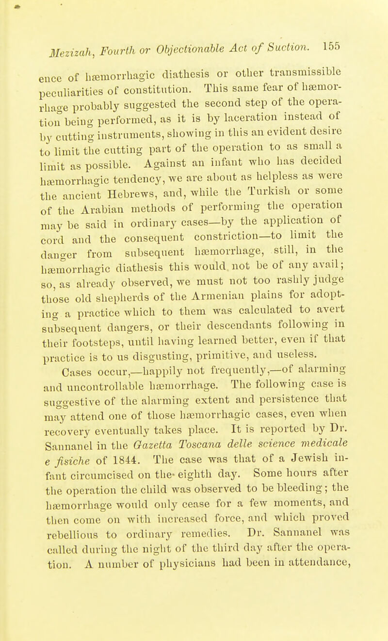 ence of hfemorrliagic diathesis or other transmissible peculiarities of constitution. This same fear of hsemor- rhage probably suggested the second step of the opera- tioirbeing performed, as it is by laceration instead of by cutting instruments, showing in tins an evident desire to limit the cutting part of the operation to as small a limit as possible. Against an infant who has decided haemorrhagic tendency, we are about as helpless as were the ancien't Hebrews, and, while the Turkish or some of tlie Arabian methods of performing the operation may be said in ordinary cases—by the application of cord and the consequent constriction—to limit the danger from subsequent haemorrhage, still, in the hemorrhagic diathesis this would not be of any avail; so, as already observed, we must not too rashly judge those old shepherds of the Armenian plains for adopt- ing a practice which to them was calculated to avert subsequent dangers, or their descendants following in their footsteps, until having learned better, even if that practice is to us disgusting, primitive, and useless. Cases occur,—happily not frequently,—of alarming and uncontrollable haemorrhage. The following case is suggestive of the alarming extent and persistence that may attend one of those haemorrhagic cases, even when recovery eventually takes place. It is reported by Dr. Sannanel in the OazeMa Toscana delle science medicale e fisiche of 1844. The case was that of a Jewish in- fant circumcised on the- eighth day. Some hours after the operation the child was observed to be bleeding; the hfjemorrhage would only cease for a few moments, and then come on with increased force, and which proved rebellious to ordinary remedies. Dr. Sannanel was called during the night of the third day after the opera- tion. A number of physicians had been in attendance,