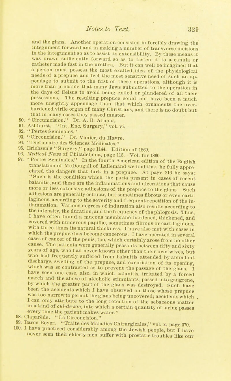 and tho glans. Another operation consisted in forcibly drawing tlie integument forward and in making a number of transverse incisions in the integumeut so as to assist its extensibility. By these means it was drawn sufficiently forward so as to fasten it to a canula or catheter made fast hi the urethra. But it can well be imagined that a person must possess the most exalted idea of the physiological needs of a prepuce and feel the most sensitive need of such an ap- pendage to submit to the tirst of these operations, although it is more than probable that many Jews submitted to the operation in the days of Celsus to avoid being exiled or plundered of all their possessions. The resulting prepuce could not have been a much more unsightly appendage than that which ornaments the over- burdened virile organ of many Christians, and there is no doubt but that in many cases they passed muster. 90. Circumcision. Dr. A. B. Ai-nold. 91. Ashhurst. Int. Enc. Surgery, vol. vi. 92. Pertes Seminales. 93. Circoncision. Dr. Vanier, du Havre. 94. Dictionaire des Sciences Me'dicales. 95. Erichsen's Surgery, page 1144. Edition of 1869. 96. Medical News of Philadelphia, page 115. Vol. for 1860. 97.  Pertes Seminales. In the fourth American edition of the English translation of McDougall of Lallemand we find that he fully appre- ciated the dangers that lurk in a prepuce. At page 216 he says: Such is the condition which the parts present in cases of recent balanitis, and these are the inflammations and ulcerations that cause more or less extensive adhesions of the prepuce to the glans. Such adhesions are generally cellular, but sometimes fibrous or even carti- laginous, according to the severity and frequent repetition of the in- flammation. Various degrees of induration also results according to the intensity, the duration, and the frequency of the phlogosis. Thus, 1 have often found a mucous membrane hardened, thickened, and covered with numerous papillae, sometimes fibrous or cartilaginous, with three times its natural thickness. I have also met with cases in which the prepuce has become cancerous. I have operated in several cases of cancer of the penis, too, which certainly arose from no other cause. The patients were generally peasants between fifty and sixty years of age, who had never known other than their own wives, but who had frequently suffered from balanitis attended by abundant discharge, swelling of the prepuce, and excoriation of its opening, which was so contracted as to prevent the passage of the glans. I have seen one case, also, in which balanitis, irritated by a forced march and the abuse of alcoholic stimulants, passed into gangrene, by which the greater part of the glans was destroyed. Such have been the accidents which I have observed on those whose prepuce was too narrow to permit the glans being uncovered; accidents which I can only attribute to the long retention of the sebaceous matter ' in a kind of cul-de-sae, into which a certain quantity of urme passes every time the patient makes water. 98. Claparede. La Circoncision. 99. Baron Boyer. Traite des Maladies Chirurgicales, vol. x, page 370. .00. I have practiced considerably among the Jewish people, but I have never seen their elderly men suffer with prostatic troubles like our