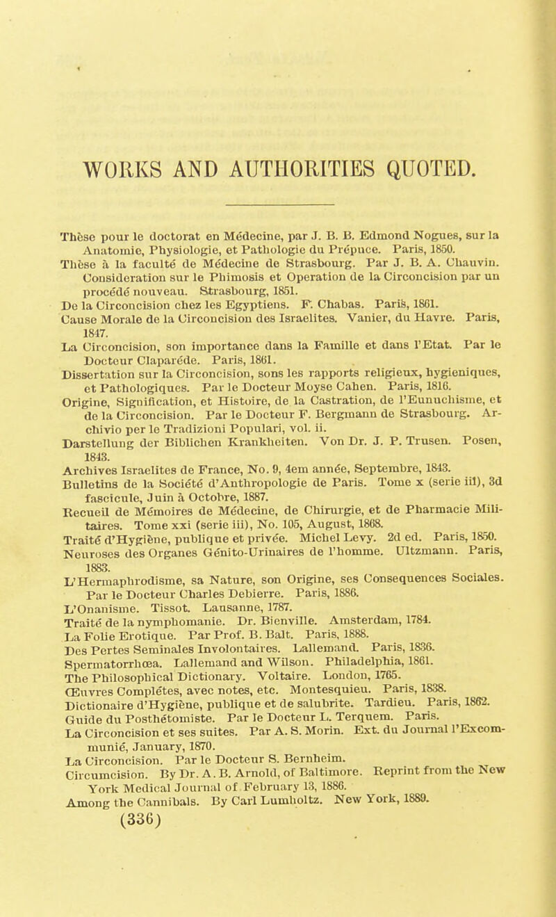 WORKS AND AUTHORITIES QUOTED. Th6se pour le doctorat en Medecine, par J. B. B. Edmond Nogues, sur la Anatomic, Physiologie, et Pathologic du Prepuce. Paris, 1850. Tlieso a la faculte de Medecine de Strasbourg. Par J. B. A. Uliauvin. Consideration sur le Phimosis et Operation de la Circoncision par un procede nouveau. Strasbourg, 1851. De la Circoncision chez les Egyptiens. F. Chabas. Paris, 1861. Cause Morale de la Circoncision des Israelites. Vanier, du Havre. Paris, 1847. La Circoncision, son importance dans la Famille et dans I'Etat. Par le Doctour Claparede. Paris, 1861. Dissertation sur la Circoncision, sons les rapports religieux, hygieniques, et Pathologiques. Par le Docteur Moyse Cahen. Paris, 1816. Origine, Signification, et Histoire, de la Castration, de I'Eunuchisme, et de la Circoncision. Par le Docteur F. Bergmann de Strasbourg. Ar- cluvio per le Tradizioni Popular!, vol. ii. Darstellung der Biblichen Kranliheiten. Von Dr. J. P. Trusen. Posen, 1813. Archives Israelites de France, No. 9, 4em annfie, Septembre, 1843. Bulletins de la Societe d'Anthropologic de Paris. Tome x (serie iil), 3d fascicule, Juin a Octobre, 1887. Recueil de Memoires de Medecine, de Cbirurgie, et de Pharmacie Mili- taires. Tome xxi (serie iii), No. 105, August, 1868. Traite d'Hygiene, publique et privee. Michel Levy. 2d ed. Paris, 1850. Neuroses des Organes Genito-Urinaires de I'homme. Ultzmann. Paris, 1883. L'Hermapbrodisme, sa Nature, son Origine, ses Consequences Sociales. Par le Docteur Charles Debierre. Paris, 1886. L'Onanisme. Tissot. Lausanne, 1787. Traite de la nympbomanie. Dr. Bienville. Amsterdam, 1784. La Folie Erotique. Par Prof. B. Bait. Paris, 1888. Des Pertes SeminaJes Involontaires. Lalleroand. Paris, 1836. Spermatorrhcea. Lallemand and Wilson. Philadelphia, 1861. The Philosophical Dictionary. Voltaire. London, 1765. OEuvres Completes, avec notes, etc. Montesquieu. Paris, 1838. Dictionaire d'Hygiene, publique et de salubrite. Tardieu. Paris, 1862. Guide du Posthetomiste. Par le Docteur L. Terquem. Paris. La Circoncision et ses suites. Par A. 8. Morin. Ext. du Journal I'Excom- munie, January, 1870. La Circoncision. Par le Docteur S. Bernheim. Circumcision. By Dr. A. B. Arnold, of Bal timore. Beprint from the New York Medical Journal of February 13, 1886. Among the Cannibals. By Carl Lumholtz. New York, 1889.