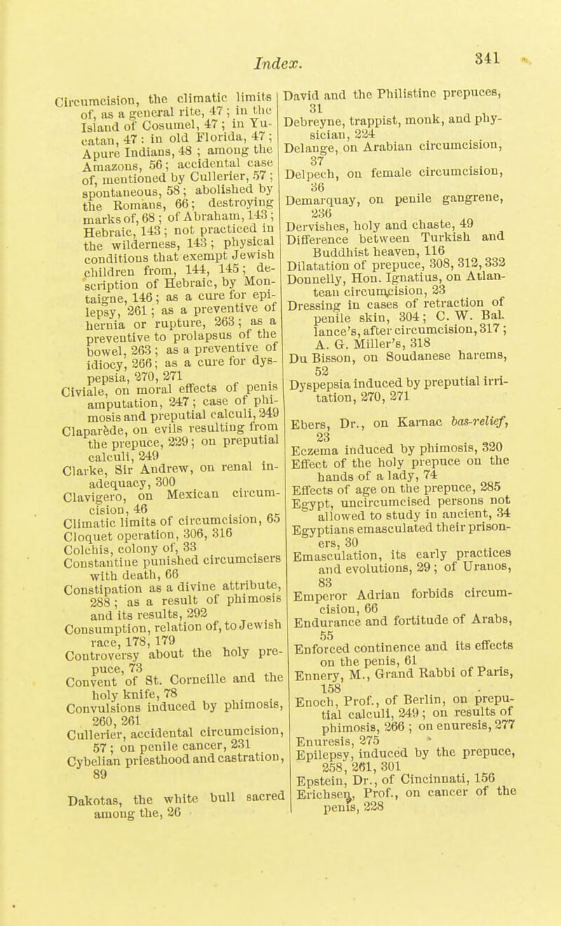 841 Circumcision, the climatic limits of, as a genea-al rite, 47 ; in tlie Islaud of Cosurael, 47 ; in Yu- catan, 47: in old Florida, 47; Apure Indians, 48 ; among the Amazons, 56; accidental case of, mentioned by Cullerier, 57 ; spontaneous, 58 ; abolished by the Romans, 66; destroying marks of, 68 ; of Abraham, 143 ; Hebraic, 143 ; not practiced in the wilderness, 143 ; physical conditions that exempt Jewish children from, 144, 145; de- scription of Hebraic, by Mon- taigne, 146; as a cure for epi- lepsy, 261; as a preventive of hernia or rupture, 263; as a preventive to prolapsus of the bowel, 263 ; as a preventive of idiocy, 266; as a cure for dys- pepsia, 270, 271 Civiale, on moral effects of penis amputation, 247; case of phi- mosis and preputial calculi, 249 ClaparJide, on evils resulting from the prepuce, 229 ; on preputial calculi, 249 . Clarke, Sir Andrew, on renal in- adequacy, 300 Clavigero, on Mexican circum- cision, 46 . . DC Climatic limits of circumcision, 65 Cloquet operation, 306, 316 Colchis, colony of, 33 Constautine punished circumcisers with death, 66 Constipation as a divine attribute, 288; as a result of phimosis and its results, 292 Consumption, relation of, to Jewish race, 178, 179 Controversy about the holy pre- puce, 73 Convent of St. Corneille and the holy knife, 78 Convulsions induced by phimosis, 260, 261 Cullerier, accidental circumcision, 57 ; on penile cancer, 231 Cybelian priesthood and castration, 89 Dakotas, the white bull sacred among the, 26 David and the Philistine prepuces, 31 Debreyne, trappist, monk, and phy- sician, 224 Delange, on Arabian circumcision, 37 Delpech, on female circumcision, 36 Demai-quay, on penile gangrene, 236 Dervishes, holy and chaste, 49 Difference between Turkish and Buddhist heaven, 116 Dilatation of prepuce, 308, 312,332 Donnelly, Hon. Ignatius, on Atlan- teau circunv^ision, 23 Dressing in cases of retraction of penile skin, 304; C. W. Bal- lance's, after circumcision, 317 ; A. G. Miller's, 318 DuBisson, on Soudanese harems, 52 . ,. . Dyspepsia induced by preputial irri- tation, 270, 271 Ebers, Dr., on Karnac bas-relief, 23 Eczema induced by phimosis, 320 Effect of the holy prepuce on the hands of a lady, 74 Effects of age on the prepuce, 285 Egypt, uncircumcised persons not allowed to study in ancient, 34 Egyptians emasculated their prison- ers, 30 Emasculation, its early practices and evolutions, 29 ; of Uranos, 83 Emperor Adrian forbids circum- cision, 66 Endurance and fortitude of Arabs, 55 Enforced continence and its effects on the penis, 61 Ennery, M., Grand Rabbi of Paris, 158 Enoch, Prof., of Berlin, on prepu- tial calculi, 249 ; on results of phimosis, 266 ; on enuresis, 277 Enuresis, 275 Epilepsy, induced by the prepuce, 258, 261, 301 Epstein, Dr., of Cincinnati, 156 Erichse^, Prof., on cancer of the penis, 228