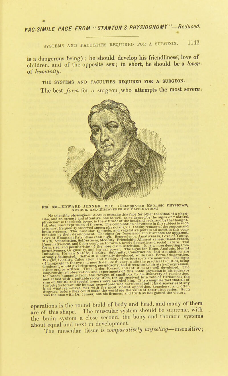 SYSTEMS AND FACULTIES EEQUIBED FOR A SURGEON. Ii4d is a dangerous being); he should develop his friendliness, love of children, and of tlie opposite sex; in short, he should be a lover oi Immanity. THE SYSTEMS AND FACULTIES REQUIRED FOR A SURGEON. The best./orm for a surgeon^who attempts the most severe i Pro .SBO-EDWARD JENNEB, M.d; (Celebrated Enolish PmfSIoiAW. ria. Mju. •^i' AUTHOR. ASD Disci.VEnEB OF Vaccination.) No scientific ntiysloinii.uilst could mistake this face for otlier than that of a phyal- ,„ and an earnLt ana attentive one a» welL as ev.dencedby the signs of •■natural cquen I systems. Km in i hy their development. The sipis for Conscience and !• irmne.«8 are apparent. I ove of Hoin and Patriotism rank lilgTi. Benevolence, Amat.venes-s, Love of Voung, Mklh Approbation.^ MoJ£-8ty. Friendship. Allment.veneBS. Sanativenes. PnemnJt^veneM. and Color combine to form a lovely domestic and social nature^ Tr.e form sTze and peculiarities, of the nose claim attention. It is a nose denoting Lon- «rr\lvcness J^tKinallty, ami loKlcal power. The signs for Hope Analysis Cental ?m?tatlon Ilunuin Natn;e. Ideamy, Sublimity, Construction, and Acquisition are iSoneW delineated. Self-will Is normally developed, while Size. Forni. Observation wSt U^callty Calculation, and Memory of various sort, are manliest The rn^na of Se^l^Kc in tl eeve ^.iid mouth denote ifuencv. while the practical facul doininSt w.iuhl givi clearness, perspicacity, ami dire. Lness to his sty le of e e th^er oraioi written. Time. Older. Reason, and Intuition are weU develo f.;: .'.':L„?rnupd ohservialon and experiments of this noble physician in his to'.Vrofect humanity from the ravaees of small pox bv his discovery of y.acclnatlon meV at last with a Suitable recoKnltfon, for he received hj- a vote of Parliament the 1 »5n rm and sneclal honors were awarded him. It is a singular fact that all of nrbiS??r\of tKumS^ rae!^^^^^^ who havebenellted ItBy discoveriesof any kind ■^^iateve7--h.ive met with the most violeia opposition treachery, and ofte is ?,?r^.e hefoi e thev could make the world see the value of their discoveries. Sue the b^e with Dr JenneT, hut his flrmnesa and truth at la*t gained the victory. operations is the romul build of body and head, and many of them are of this shape. The muscular system should be supreme, with the brain system a close second, the bony and tlioraoic systems about equal and next in development The muscular tissue is comparatively uv/eehng—nisensitive;