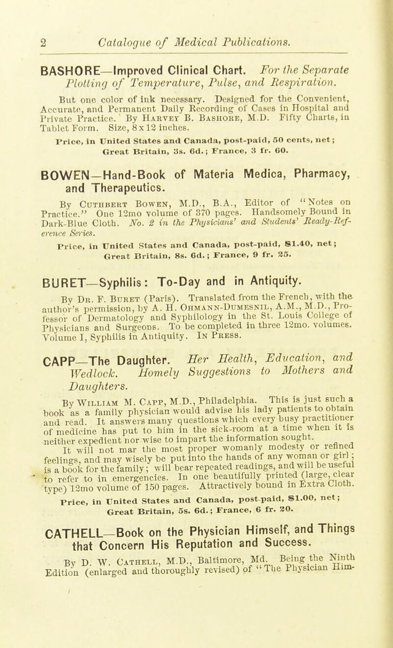 BASHORE—Improved Clinical Chart. For the Separate Plotting of Temperature^ Pulse, and Respiration. But one color of ink necessary. Designed for the Convenient, Accurate, and Permanent Daily Recording of Cases in Hospital and Private Practice. By Hakvby B. Bashore, M.D. Fifty Charts, in Tablet Form. Size, 8x12 inches. Price, in United States antl Canada, post-paid, 50 cents, net; Great Britain, 3s. 6d.; France, 3 fr. 60. BOWEIM—Hand-Book of Materia Medica, Pharmacy, and Therapeutics. By CuTHBERT Bowen, M.D., B.A., Editor of Notes on Practice. One 12mo volume of 870 pages. Handsomely Bound in Darlc-Blue Cloth. No. 2 in the Physicians' and Students' Eeady-Bef- erence Sei'ies. Price, in United States and Canada, post-paid, S1.40, net; Great Britain, 8s. 6d.; France, 9 fr. 35. BURET—Syphilis: To-Day and in Antiquity. By Dr. F. Buret (Paris). Translated from the French, with the author's permission, by A. H. Ohmann-Dumesnil, A.M., M.D., Pro- iessor of Dermatology and Syphilology in the St. Louis College of Physicians and Surgeons. To be completed in three 12mo. volumes. Volume I, Syphilis in Antiquity. In Press. CAPP—The Daughter. Ser EealtJi, Education, and Wedlock. Homely Suggestions to Mothers and Daughters. By William M. Capp, M.D., Philadelphia. This is just such a book as a family physician would advise his lady patients to obtain and read. It answers many questions which every busy practitioner of medicine has put to him in the sick-room at a time when it is neither expedient nor wise to impart the information sought. It will not mar the most proper womanly modesty or rehned feelings, and may wisely be put into the hands of any womau or girl; is a book for the family; will bear repeated readings, and will be useful to refer to in emergencies. In one beautifully printed (large, clear type) 12mo volume of 150 pages. Attractively bound in Extra Cloth. Price, in United States and Canada, post-paid, Sl.OO, net; Great Britain, 5s. 6d.; France, 6 fr. 20. CATHELL—Book on the Physician Himself, and Things that Concern His Reputation and Success. By D. W. CATHELL, M.D., Baltimore, Md Being the Ninth Edition (enlarged and thoroughly revised) of The Physician H.m-