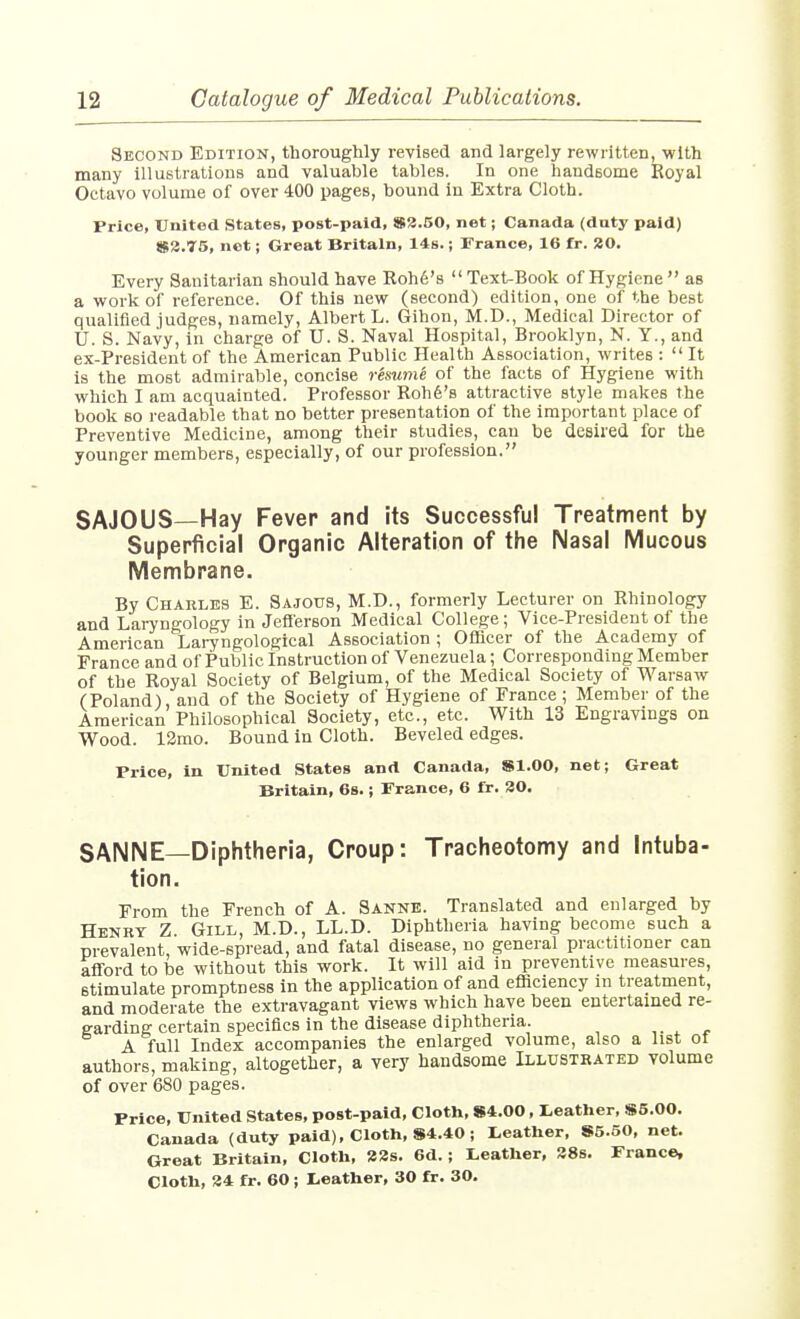 Second Edition, thoroughly revised and largely rewritten, with many illustrations and valuable tables. In one handsome Royal Octavo volume of over 400 pages, bound in Extra Cloth. Price, United States, post-paid, »a.50, net; Canada (duty paid) 82.75, net; Great Britain, 14s.; France, 16 fr. 80. Every Sanitarian should have Roh6'8 Text-Book of Hygiene as a work of reference. Of this new (second) edition, one of the best qualified judges, namely, Albert L. Gihon, M.D., Medical Director of U. S. Navy, in charge of U. S. Naval Hospital, Brooklyn, N. Y., and ex-President of the American Public Health Association, writes :  It is the most admirable, concise resume of the facts of Hygiene with which I am acquainted. Professor Roh6's attractive style makes the book so readable that no better presentation of the important place of Preventive Medicine, among their studies, can be desired for the younger members, especially, of our profession. SAJOUS—Hay Fever and its Successful Treatment by Superficial Organic Alteration of the Nasal Mucous Membrane. By Charles E. Sajous, M.D., formerly Lecturer on Rhinology and Laryngology in Jeflerson Medical College; Vice-President of the American Lai-yngological Association ; Officer of the Academy of France and of Public Instruction of Venezuela; Corresponding Member of the Royal Society of Belgium, of the Medical Society of Warsaw (Poland), and of the Society of Hygiene of France ; Member of the American Philosophical Society, etc., etc. With 13 Engravings on Wood. 12mo. Bound in Cloth. Beveled edges. Price, in United States and Canada, Sl.OO, net; Great Britain, 68.; France, 6 fr. 30. SANNE—Diphtheria, Croup: Tracheotomy and intuba- tion. From the French of A. Sanne. Translated and enlarged by Henry Z. Gill, M.D., LL.D. Diphtheria having become such a prevalent, wide-spread, and fatal disease, no general practitioner can afford to be without this work. It will aid in preventive measures, stimulate promptness in the application of and efficiency in treatment, and moderate the extravagant views which have been entertained re- garding certain specifics in the disease diphtheria. ,. ^ , A full Index accompanies the enlarged volume, also a list of authors, making, altogether, a very handsome Illustrated volume of over 680 pages. Price, United States, post-paid. Cloth, S4.00, Leather, S5.00. Canada (duty paid), Cloth, S4.40; Leather, 85.50, net. Great Britain, Cloth, 23s. 6d.; Leather, 28s. France, Cloth, 24 fr. 60 ; Leather, 30 fr. 30.