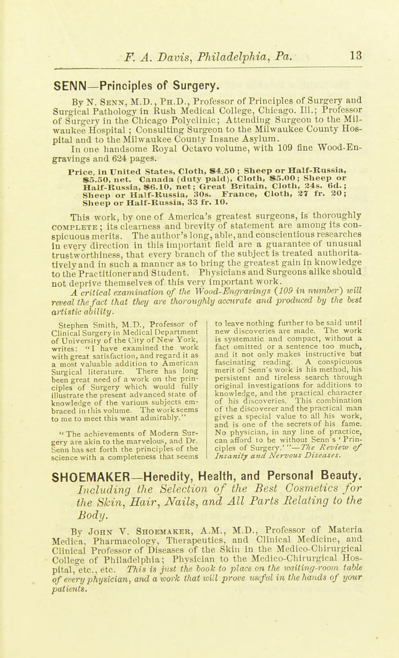 SENN—Principles of Surgery. By N. Senn, M.D., Ph.D., Professor of Principles of Surgery aud Surgical Pathology in Rush Medical College, Chicago. 111.; Professor of Surgery in the Chicago Polyclinic; Attending Surgeon to the Mil- waukee Hospital; Consulting Surgeon to the Milwaukee County Hos- pital and to the Milwaukee County Insane Asylum. In one handsome Royal Octavo volume, with 109 fine Wood-En- gravings and 624 pages. Price, in United States, Clotli, 84.50 ; Slieep or Half-Russia, Si.5.50, net. Canada (duty paid). Cloth, S5.00; Sheep or Hair-Russia, »6.10, net; Great Britain, Cloth, 34s. 6d.; Sheep or Half-Kussia, 30s. France, Cloth, 37 fr. 30; Sheep or Half-Kussia, 33 fr. 10. This work, by one of America's greatest surgeons, is thoroughly COMPLETE ; its clearness and brevity of statement are among its con- spicuous merits. The author's long, able, and conscientious researches in every direction in this important field are a guarantee of unusual trustworthiness, that every branch of the subject is treated authorita- tively and in such a manner as to bring the greatest gain in knowledge to the Practitioner and Student. Physicians and Surgeons alike should not deprive themselves of this very important work. A critical examination of the Wood-Encp-avings {109 in number) will reveal the fact that theij are thoroughly accurate and produced by the best M'iistic ability. to leave nothing further to be said until new discoveries are made. The work is systematic and compact, without a fact omitted or a sentence too much, and it not only makes instructive but fascinating reading. A conspicuous merit of Senn's work is his method, his persistent and tireless search through original investigations for additions to knowledge, and the practical character of his discoveries. This combination of the discoverer and the practical man gives a special value to all his work, and is one of the secrets of his fame. No physician, in any line of practice, can afford to be without Senn's ' Prin- ciples of Surgery. —T/ie Re-view of Insanity and Nervous Diseases. Stephen Smith, M.D., Professor of Clinical Surgery in Medical Department of University of the City of New York, writes: I have examined the work with great satisfaction, and regard it as a most valuable addition to American Surgical literature. There has long been great need of a work on the prin- ciples of Surgery which would fully illustrate the present advanced state of knowledge of the various subjects em- braced in this volume. Theworkseems to me to meet this want admirably.  The achievements of Modern Sur- gery are akin to the marvelous, and Dr. Senn has set forth the principles of the science with a completeness that seems SHOEMAKER—Heredity, Health, and Personal Beauty. Licluding the Selection of the Best Cosmetics for the Skin, Hair, Nails, and All Parts Relating to the Body. By John V. Shoemaker, A.M., M.D., Professor of Materia Medica, Pharmacology, Therapeutics, and Clinical Medicine, and Clinical Professor of Diseases of the Skin in the Medico-Cliirurgical College of Philadelphia; Physician to the Medico-Chirurgical Hos- pital, etc., etc. This is jnst the book to place on the waiting-room table of every jihysician, and a work that will prove useful in the hands of your patients.