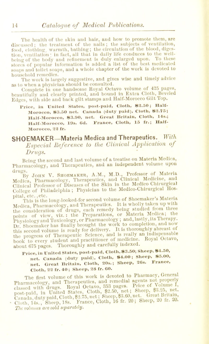 The hcaltli of the skin and hair, and how to promote tlicm, arc discussed; tlie treatment of tlie nails; tlie subjects of ventihition, food, clolliins warmth, bathing; tlie circulation of the blood, dii^cs- tion, ventilation; in fact, all that in daily life conduces to the well- being of the body and reflncment is duly enlarged upon. To these stores of popular information is added a list of the best medicated soaps and toilet soai)s, and a whole chapter of the work is devoted to household remedies. The work is largely suggestive, and gives wise and timely advice as to when a physician should be consulted. Comi.)lete in one handsome Royal Octavo volume of 43.5 pages, beautifully and clearly printed, and bound in Extra Cloth, Beveled Edges, with side and back gilt stamps and Half-Moroceo Gilt Top. Price, In United States, post-paid, Cloth, S2.50; Half- Morocco, Sia.50 net. Canada (duty paid), Clotli, S3.75; Half-Morocco, )B3.i)0, net. Great Britain, Cloth, 14s.; Half-Morocco, 198. Gd. France, Cloth, 15 fr.; Half- Morocco, !33 fr. SHOEMAKER—Materia Medica and Therapeutics. With Eapecial Reference to the Clinical ApiMcation of Drugs. Beiu- the second and last volume of a treatise on Materia Medica, Pharmacology, and Therapeutics, and au independent volume upon ^'^By John V. Shoemaker, A.M., M.D., Professor of Materia Medica, Pharmacology, Therapeutics, and Clinical Medicine, aud Clinical Professor of Diseases of the Skin in the Medico Chirurgical College of Philadelphia; Physician to the Medico-Chirurgical Hos- DltSjl Gtc 6tC. This 'is the lono--looked-for second volume of Shoemaker's Materia Medica, Pharmacorogy, and Therapeutics. It is wholly taken up with the consideration of drugs, each remedy being studied from three points of view, viz.: the Preparations, or Materia Medic'a; the Phv^iology and Toxicology, or Pharmacology ; aud, lastly, its therapy. Dr Shoemaker has linaliy brought the work to completion and now this second volume is ready for delivery. It is thoroughly abreast of the progress of Therapeutic Science, and is really an indispensable book to every student and practitioner of medicine. Royal Octavo, about 675 pages. Thoroughly and carefully indexed. Price, in United States, post-paid, Cloth. S3.50; Sheep, S4.50, net. Canada (duty paid), Cloth, S4.00; Sheep, S5.00, net. Great Britain, Cloth, 30s.; Sheep, 26s. France, Cloth, 33 fr. 40; Sheep, 38 fr. 60. The first volume of this work is devoted to Pharmacy, General Pharmacology, and Therapeutics, and remedial agents Ot ProperlJ elas d withdruo-s. Royal Octavo, 353 pages Piice of Vo ume I post-paid, in United States, Cloth, $2.50, net; Sheep, $o 5, net. Cana la uty paid, Cloth, S2.75, net; Sheep, P.60 net^ ^rea Bnta n, - cioUi, 14s., Sheep, 18s. France, Cloth, IG fr. 20; Sheep, 20 li. -0. The vohuncs are tiold uparately.