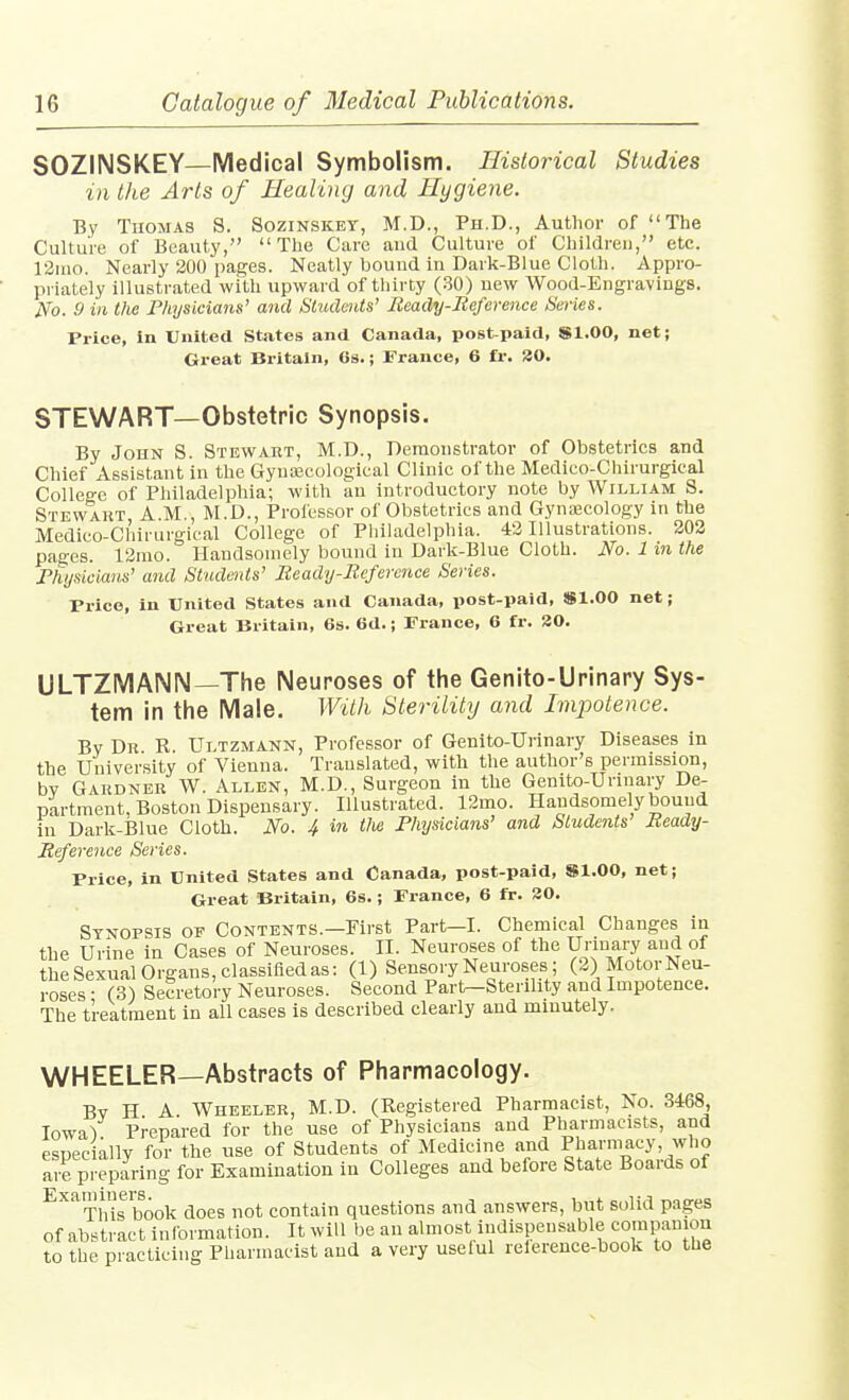 SOZINSKEY—Medical Symbolism. Historical Studies in the Arts of Healing and Hygiene. By Thomas S. SoziNSiCEr, M.D., Ph.D., Author of The Culture of Beauty, The Care and Culture of Children, etc. 12ino. Nearly 200 pages. Neatly bound in Dark-Blue Cloth. Appro- priately illustrated with upward of thirty (30) new Wood-Engravings. iVo. 9 in the Physicians' and Students' Beady-Reference Series. Price, In United States and Canada, post-paid, Sl.OO, net; Great Britain, Os.; France, 6 fr. 30. STEWART—Obstetric Synopsis. By John S. Stewart, M.D., Demonstrator of Obstetrics and Chief Assistant in the GyniEcologieal Clinic of the Medico-Chirurgical College of Philadelphia; with an introductory note by William S. Stewart A.M., M.D., Professor of Obstetrics and Gynaecology in the Medico-Chirurgical College of Pliihrdelphia. 43 Illustrations. 202 pages. 12mo. Handsomely bound in Dark-Blue Cloth. No. 1 in the Fhysiciaus' and Studtitts' Beady-Rcfercnce Series. Price, in United States and Canada, post-paid, iSl.OO net; Great Britain, 6s. 6d.; Prance, 6 fr. 80. ULTZMAIMN—The Neuroses of the Genito-Urinary Sys- tem in the Male. With Sterilitij and Impotence. By Dr R. Ultzmann, Professor of Genito-Urinary Diseases in the University of Vienna. Translated, with the author's permission, bv Gardner W. Allen, M.D., Surgeon in the Genito-Unnary De- partment, Boston Dispensary. Illustrated. 12mo. Handsomely bound in Dark-Blue Cloth. No. 4 in tlie Physicians' and Students' Beady- Reference Series. Price, in United States and Canada, post-paid, Sl.OO, net; Great Britain, 6s.; Prance, 6 fr. 30. Synopsis of Contents.—First Part—I. Chemical Changes in the Urine in Cases of Neuroses. II. Neuroses of the Unuary and of theSexual Organs, classified as: (1) Sensory Neuroses; (3) Motor Neu- roses • (3) Secretory Neuroses. Second Partr-Sterility and Impotence. The treatment in all cases is described clearly and minutely. WHEELER—Abstracts of Pharmacology. Bv H A Wheeler, M.D. (Registered Pharmacist, No. 3468, Iowa). Prepared for the use of Physicians and Pharmacists, and especially for the use of Students of Medicine and Pharmacy, who are preparing for Examination in Colleges and before State Boards of ^'^'^Thifbook does not contain questions and answers, but solid pages of abstract Inlbrmation. It will be an almost indispensable corapamon to the practicing Pharmacist and a very useful relerence-book to the