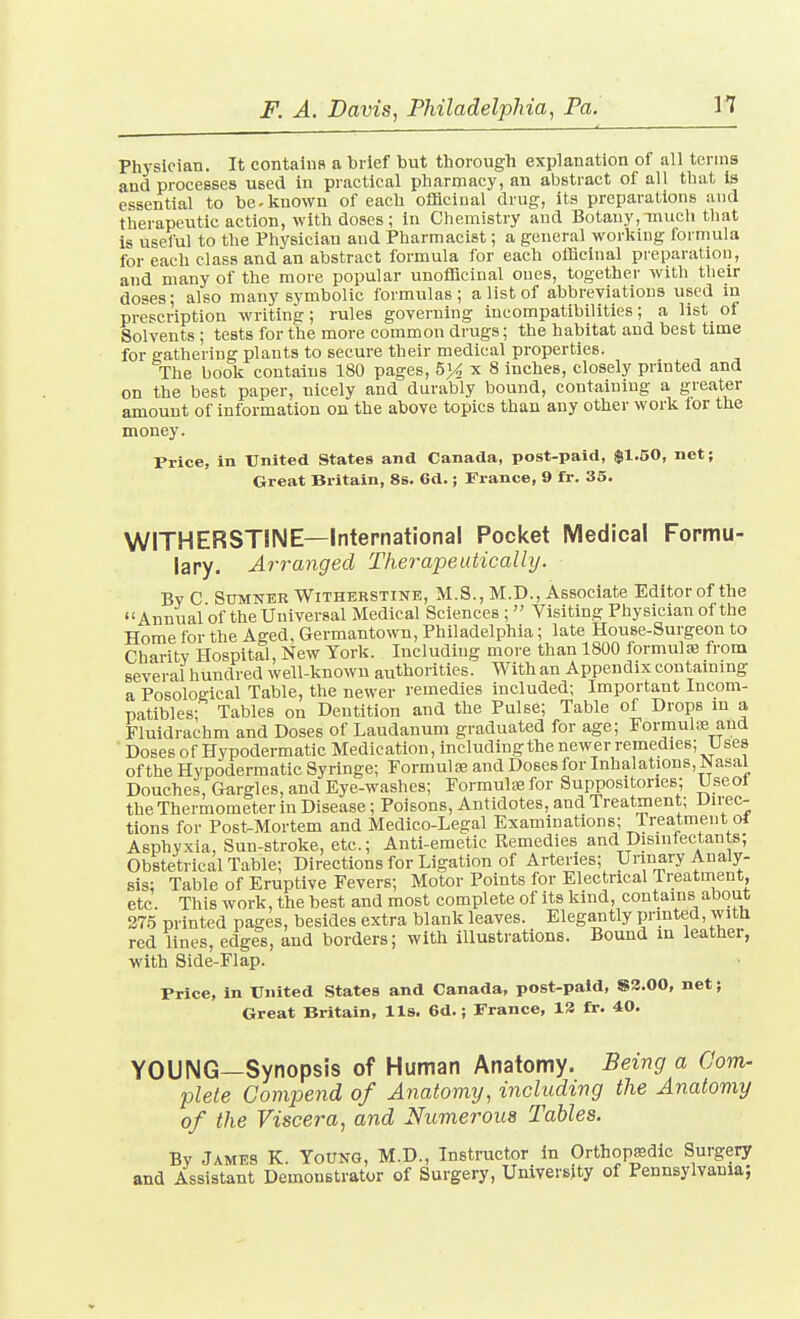 Physician. It contains a brief but thorough explanation of all terms and processes used in practical pharmacy, an abstract of all that is essential to be-known of each officinal drug, its preparations and therapeutic action, with doses; in Chemistry and Botany,mucli that is useiul to the Physician and Pharmacist; a general working formula for each class and an abstract formula for each ofBciual preparation, and many of the more popular unofflcinal ones, together with their doses; also many symbolic formulas; a list of abbreviations used m prescription writing; rules governing incompatibilities; a list of Solvents ; tests for the more common drugs; the habitat and best time for gathering plants to secure their medical properties. The book contains 180 pages, 5}^ x 8 inches, closely printed and on the best paper, nicely and durably bound, containing a greater amount of information on the above topics than any other work for the money. Price, in Ifnited States and Canada, post-paid, $1.50, net; Great Britain, 8s. 6d.; France, 9 fr. 35. WITHERSTINE—International Pocket Medical Fopmu- lary. Arranged Therapeutically. BvC Sumner WiTHERSTiNE, M.S., M.D., Associate Editorof the Annual of the Universal Medical Sciences ;  Visiting Physician of the Home for the Aged, Germantown, Philadelphia; late House-Surgeon to Charitv Hospital, New York. Including more than 1800 formulse from several hundred well-known authorities. With an Appendix containing a Posological Table, the newer remedies included; Important Incom- patibles; Tables on Dentition and the Pulse; Table of Drops in a Fluidrachm and Doses of Laudanum graduated for age; Formulae and Doses of Hypodermatic Medication, including the newer remedies; U ses of the Hypodermatic Syringe; Formulaj and Doses for Inhalations, Nasal Douches, Gargles, and Eye-washes; Formulae for Suppositories; Useot the Thermometer in Disease; Poisons, Antidotes, and Treatment; Direc- tions for Post-Mortem and Medico-Legal Examinations; Treatment ot Asphyxia, Sun-stroke, etc.; Anti-emetic Kemedies and Disinfectan s; Obstetrical Table; Directions for Ligation of Arteries; Urinary Analy- sis; Table of Eriiptive Fevers; Motor Points for Electrical Treatment, etc. This work, the best and most complete of its kind, contains about 27.5 printed pages, besides extra blank leaves. Elegantly printed, witb red lines, edges, and borders; with illustrations. Bound in leather, with Side-Flap. Price, in United States and Canada, post-paid, 83.00, net; Great Britain, lis. 6d.; Prance, 13 fr. 40. YOUNG—Synopsis of Human Anatomy. Being a Com- plete Compend of Anatomy, including the Anatomy of the Viscera, and Numerous Tables. Bv James K. Young, M.D., Instructor in Orthopssdic Surgery and Assistant Demonstrator of Surgery, University of Pennsylvania;