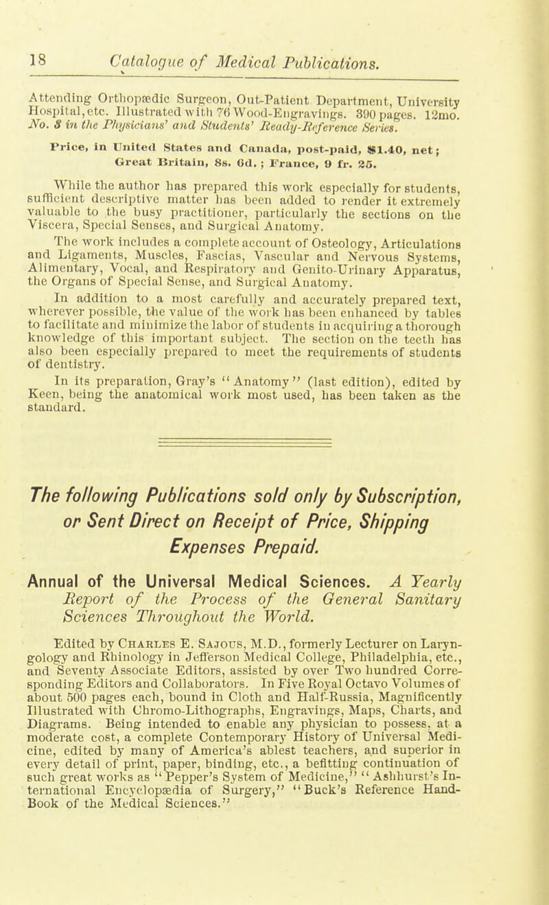 \ * Attending Orthopaedic Surgeon, Out-Patient Department, University Hospital,etc. Illustrated with 76 Wood-Engravings. 390 pages. 12mo. No. S in the Physicians' and Students' Ready-Ecference Series. Price, in United States and Canada, post-paid, !S1.40, net; Great Britain, 8s. 6d. ; France, 0 fr. 35. Wliile the author has prepared this work especially for students, sufficient descriptive matter has been added to render it extremely valuable to the busy practitioner, particularly the sections on the Viscera, Special Senses, and Surgical Anatomy. The work includes a complete account of Osteology, Articulations and Ligaments, Muscles, Fascias, Vascular and Nervous Systems, Alimentary, Vocal, and Respiratory and Genito-Urinary Apparatus, the Organs of Special Sense, and Surgical Anatomy. In addition to a most carefully and accurately prepared text, wherever possible, the value of the work has been enhanced by tables to facilitate and minimize the labor of students in acquiring a thorough knowledge of this important subject. The section on the teeth has also been especially prepared to meet the requirements of students of dentistry. In its preparation, Gray's Anatomy (last edition), edited by Keen, being the anatomical work most used, has been taken as the standard. The following Publications sold only by Subscription, Annual of the Universal Medical Sciences. A Yearly Beport of the Process of the General Sanitary Sciences Throughout the World. Edited by Charles E. Sajous, M.D., formerly Lecturer on Lai7n- gology and Rhinology in Jefierson Medical College, Philadelphia, etc., and Seventy Associate Editors, assisted by over Two hundred Corre- sponding Editors and Collaborators. In Five Royal Octavo Volumes of about 500 pages each, bound in Cloth and Half-Russia, Magnificently Illustrated with Chromo-Lithographs, Engravings, Maps, Charts, and Diagrams. Being intended to enable any physician to possess, at a moderate cost, a complete Contemporary History of Universal Medi- cine, edited by many of America's ablest teachers, and superior in every detail of print, paper, binding, etc., a befitting continuation of such great works as  Pepper's System of Medicine,  Ashhurst's In- ternational Encyclopedia of Surgery, Buck's Reference Hand- Book of the Medical Sciences,