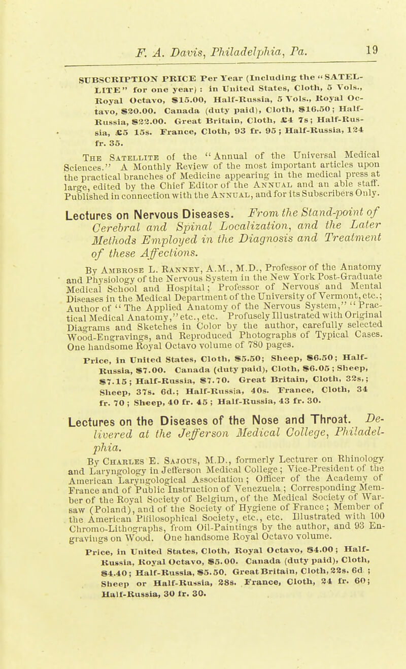 SUBSCRIPTION PRICE Per Year (Including the SATEL,- liCTE for one year) : in United States, Cloth, 5 Vols., Royal Octavo, S15.00, Half-Russia, 5 Vols., Royal Oc- tavo, S30.00. Canada (duty jjaid). Cloth, iSlG.50; Half- Russia, S33.00. Great Britain, Cloth, £4 7s; Half-Rus- sia, £5 15s. France, Cloth, 93 fr. 95 ; Half-Russia, 184 fr. 35. The Satellite of the Annual of the Universal Medical Sciences. A Monthly Review of the most important articles upon the practical branches of Medicine appearing in the medical press at large, edited by the Cliief Editor of the Annual and an able staff. Published in connection with the Annual, andfor its Subscribers Only. Lectures on Nervous Diseases. From the Stand-point of Cerebral and Spinal Localization, and the Later Methods Employed in the Diagnosis and Treatment of these Affeclions. By Ambrose L. Rannet, A.M., M.D., Professor of the Anatomy and Physiology of the Nervous System in the New York Post-Graduate Medical School and Hospital; Professor of Nervous and Mental Diseases in the Medical Department of the University of Vermont, etc.; Author of  The Applied Anatomy of the Nervous System,  Prac- tical Medical Anatomy, etc., etc. Profusely Illustrated with Original Diao-rams and Sketches in Color by the author, carefully selected Wood-Engravings, and Reproduced Photographs of Typical Cases. One handsome Royal Octavo volume of 780 pages. Price, in United States, Cloth, S5.50; Sheep, S6.50; Half- Russia, aST.OO. Canada (duty paid). Cloth, S6.05 ; Sheep, S7.15; Half-Russia, S7.70. Great Britain, Cloth, 33s,; Sheep, 37s. 6d.; Half-Russia, 40s. France, Cloth, 34 fr. 70 ; Sheep, 40 fr. 45 ; Half-Russia, 43 fr. 30. Lectures on the Diseases of tlie Nose and Throat. De- livered at the Jefferson Medical College, Philadel- phia. By Charles E. Sa.ious, M.D., formerly Lecturer on Rhinology and Laryngology in Jeflerson Medical College ; Vice-President of the American Laryngological Association ; Officer of the Academy of France and of Public Instruction of Venezuela ; Corresponding Mem- ber of the Royal Society of Belgium, of the Medical Society of War- saw (Poland), and of the Society of Hygiene of France ; Member of the American Ph'ilosophieal Society, etc., etc. Illustrated with 100 Chromo-Lithographs, fiom Oil-Paintings by the author, and 93 En- gravings on Wood. One handsome Royal Octavo volume. Price, in United States, Cloth, Royal Octavo, S4.00; Half- RuKsia, Royal Octavo, S5.00. Canada (duty paid). Cloth, S4.40; Half-Russia, S5.50. Great Britain, Cloth, 338. 6d ; Sheep or Half-Russia, 388. France, Cloth, 34 fr. 60; Half-Russia, 30 fr. 30.