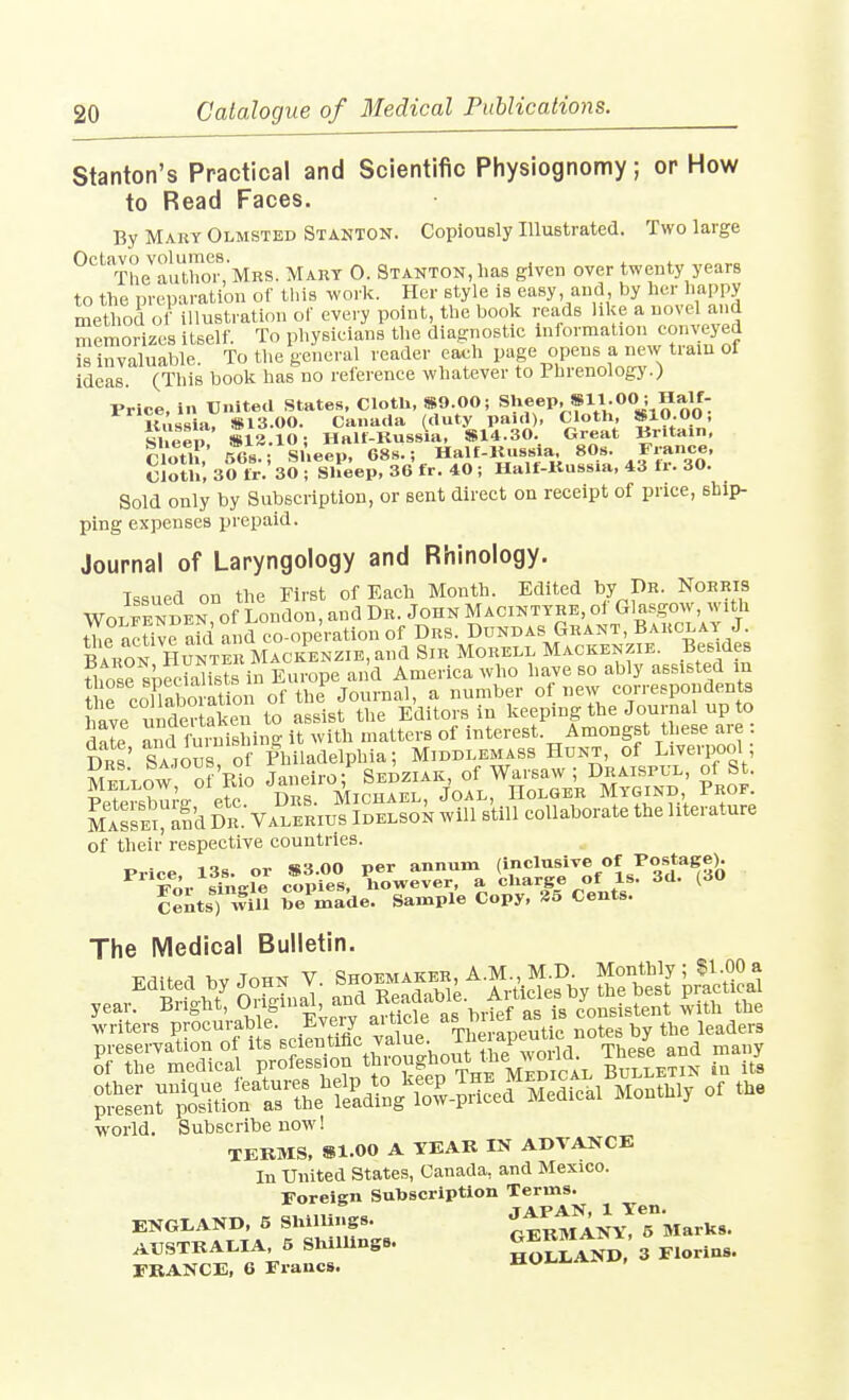 Stanton's Practical and Scientific Physiognomy; or How to Read Faces. By Maky Olmsted Stanton. Copiously Illustrated. Two large ^'^'^^The^auThoisMRS. Mary 0. Stanton, has given over twenty years to the preparation of this worlv. Her style is easy and by her happy method of illustration of every point, the book reads like a novel and memorizes itself. To physicians the diagnostic information conveye^ is invaluable. To the general reader each page opens a new tiaiu of ideas. (This book has no reference whatever to Phrenology.) Price, in United States, Clotb, 8S9.00; «P'»Vh** SIO Oo' llimsia. S13.00. Canada (duty paid), Clotli, Sio.oo, Iheep Il2.10i Ilalf-Kussia, S14.30. Great Britain. riotT nfis - Sheep, 68s.; Half-Kussia. 80s. France, cloth, 30 trV30 - Sheep, 36 fr. 40 ; Half-Kussia, 43 fr. 30. Sold only by Subscription, or sent direct on receipt of price, ship- ping expenses prepaid. Journal of Laryngology and Rhinology. Issued on the First of Each Month. Edited by Dr. Norris Wo™den of London, and Dr. John Macintyre, of Glasgow, with tWcUveafd and co-operation of Drs. Ddndas Grant, Barclay J. BarS hunte Mackenzie, and Sir Morell Mackenzie. Besides fhosrsSists in Eur^^^ and America who have so ably assisted in i rcoXboration of the Journal, a number of new correspondents tmve i ndev akrn to assist the Editors in l^eping the Journal up to date and furnishing it with matters of interest. Amongst these are : Drs' Saious of Philadelphia; Middlemass Hunt, of Liverpool; Sellow o? Rio Janeiro; Sedziak, of Warsaw ; Draispul, of St. Pp^eisbure etc Drs. Michael, Joal, Holger Mygind Prof. MASSEtand Dr Valerius Idelson will still collaborate the literature of their respective countries. -^'^r'l^Je Cwtve-r^'-a ^yj^^t^ CeLts) will Se made. Sample Copy, 35 Cents. The IVIedical Bulletin. writers procurable. Eveiy ai ticle ^. the leaders preservation of its scientific value, ihe apeuuc^ ^f the medical P/°f«f^^^^^^^^f^et;?^^^ Bulletin in it's t^^Zri^^'^^^^TTile^^^^ Medical Monthly of the world. Subscribe now! TERMS. 81.00 A TEAR IN ADVANCE In United States, Canada, and Mexico. Foreign Sutoscription Terms. ENGLAND, 5 Shillings- otRMANy!^TWarks. AUSTRAI.IA, 5 ShilUngs. ^H^^S 3 Florins. FRANCE, 6 Francs. iiui.*.*