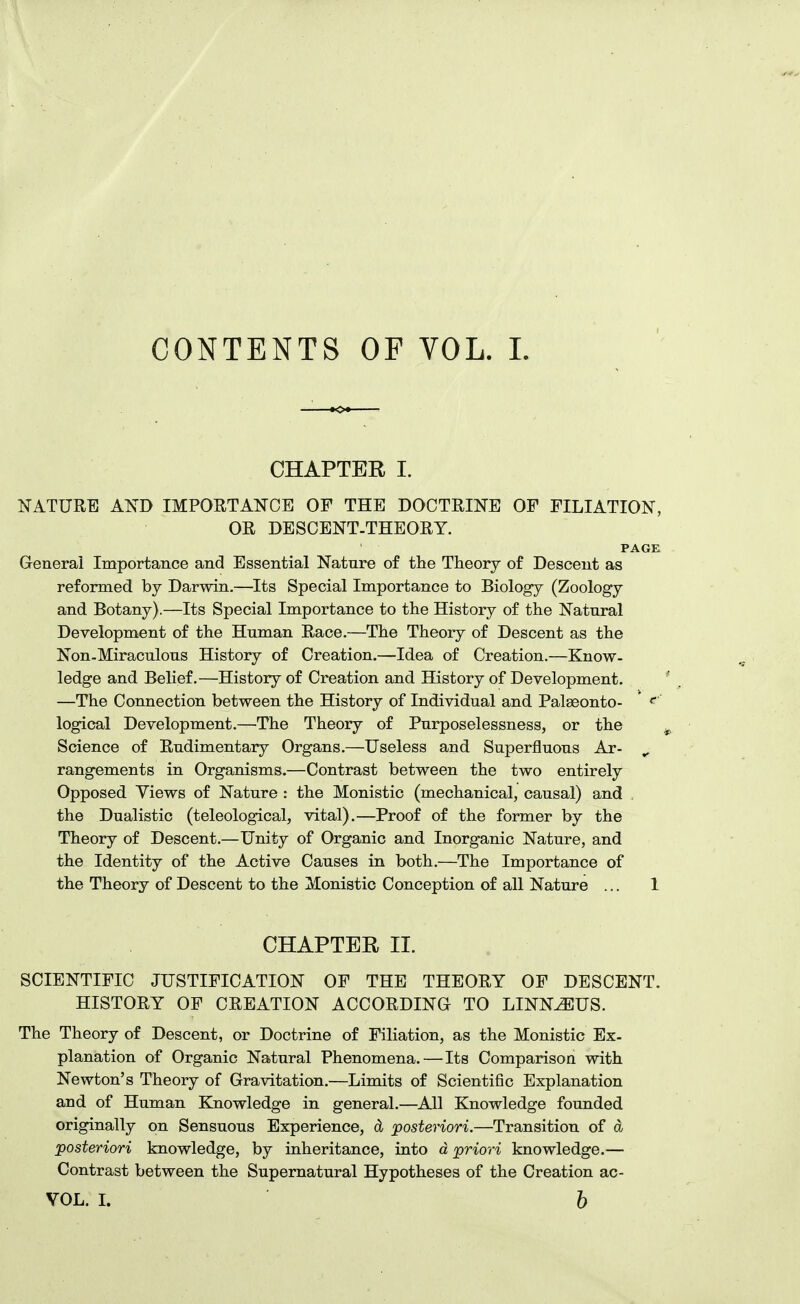 CONTENTS OF VOL. 1. CHAPTER I. NATURE AND IMPORTANCE OF THE DOCTRINE OF FILIATION, OR DESCENT.THEORY. PACK General Importance and Essential Nature of the Theory of Descent as reformed by Darwin.—Its Special Importance to Biology (Zoology and Botany).—Its Special Importance to the History of the Natural Development of the Human Race.—The Theory of Descent as the Non-Miraculous History of Creation.—Idea of Creation.—Know- ledge and Belief.—History of Creation and History of Development. —The Connection between the History of Individual and Palseonto- <^ logical Development.—^The Theory of Purposelessness, or the Science of Rudimentaiy Organs.—Useless and Superfluous Ar- ^ rangements in Organisms.—Contrast between the two entirely Opposed Views of Nature : the Monistic (mechanical, causal) and the Dualistic (teleological, vital),—Proof of the former by the Theory of Descent.—Unity of Organic and Inorganic Nature, and the Identity of the Active Causes in both.—The Importance of the Theory of Descent to the Monistic Conception of all Nature ... 1 CHAPTER II. SCIENTIFIC JUSTIFICATION OF THE THEORY OF DESCENT. HISTORY OF CREATION ACCORDING TO LINN^US. The Theory of Descent, or Doctrine of Filiation, as the Monistic Ex- planation of Organic Natural Phenomena. — Its Comparison with Newton's Theory of Gravitation.—Limits of Scientific Explanation and of Human Knowledge in general.—All Knowledge founded originally on Sensuous Experience, d posteriori.—Transition of d posteriori knowledge, by inheritance, into d priori knowledge.— Contrast between the Supernatural Hypotheses of the Creation ac- VOL. L b