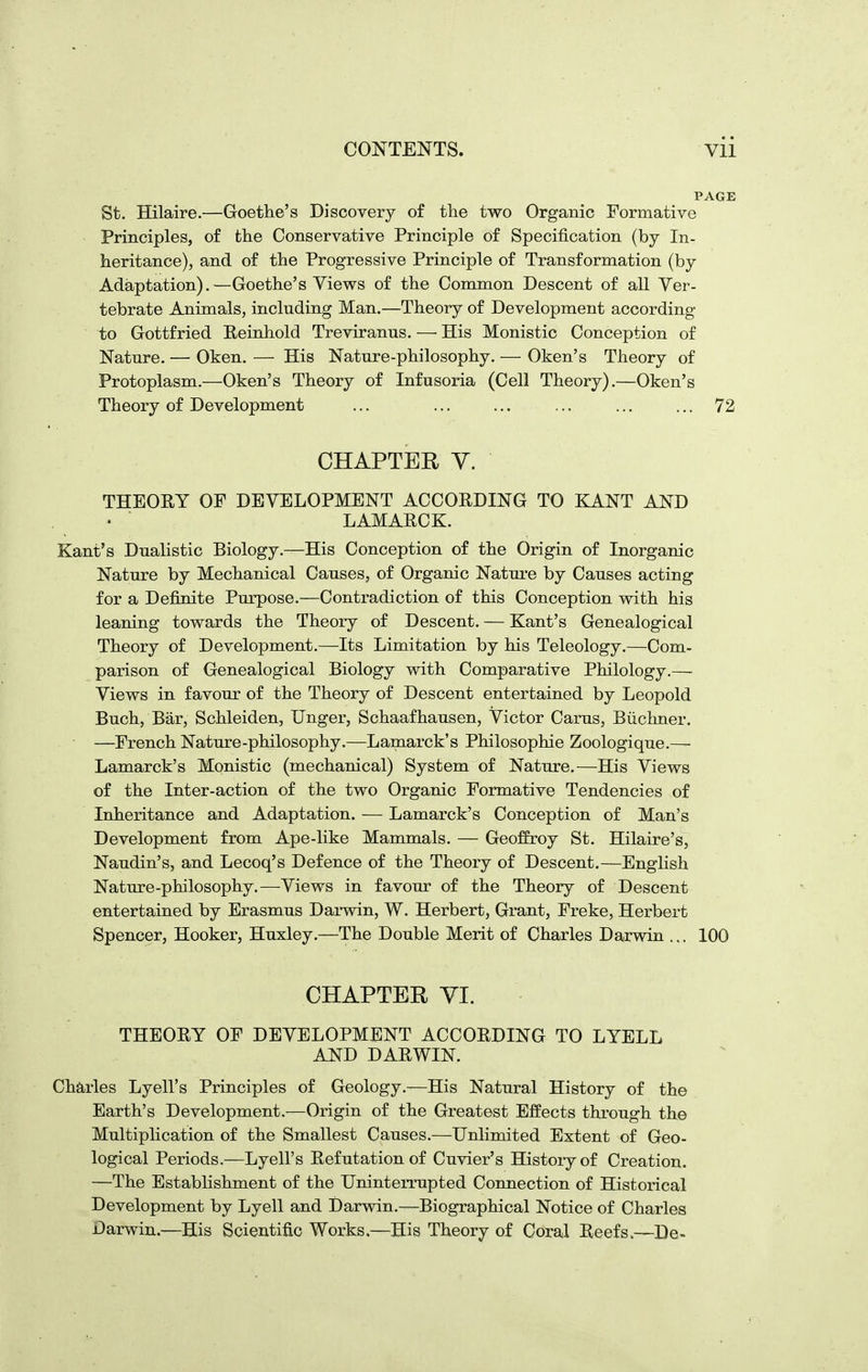 St. Hilaire.—Goethe's Discovery of the two Organic Formative Principles, of the Conservative Principle of Specification (by In- heritance), and of the Progressive Principle of Transformation (by Adaptation).—Goethe's Views of the Common Descent of all Ver- tebrate Animals, including Man.—Theory of Development according to Gottfried Eeinhold Treviranus. — His Monistic Conception of Nature. — Oken. — His Nature-philosophy. — Oken's Theory of Protoplasm.—Oken's Theory of Infusoria (Cell Theory).—Oken's Theory of Development ... ... 72 CHAPTER Y. THEORY OF DEVELOPMENT ACCORDING TO KANT AND LAMARCK. Kant's Dualistic Biology.—His Conception of the Origin of Inorganic Nature by Mechanical Causes, of Organic Natui'e by Causes acting for a Definite Purpose.—Contradiction of this Conception with his leaning towards the Theory of Descent. — Kant's Genealogical Theory of Development.—Its Limitation by his Teleology.—Com- parison of Genealogical Biology with Comparative Philology.— Views in favour of the Theory of Descent entertained by Leopold Buch, Bar, Schleiden, Unger, Schaafhausen, Victor Carus, Biichner. —French Nature-philosophy.—Lamarck's Philosophic Zoologique.— Lamarck's Monistic (mechanical) System of Nature.—His Views of the Inter-action of the two Organic Formative Tendencies of Inheritance and Adaptation. — Lamarck's Conception of Man's Development from Ape-like Mammals. — Geoffrey St. Hilaire's, Naudin's, and Lecoq's Defence of the Theory of Descent.—English Nature-philosophy.—Views in favour of the Theory of Descent entertained by Erasmus Darwin, W. Herbert, Grant, Freke, Herbert Spencer, Hooker, Huxley.—The Double Merit of Charles Darwin ... 100 CHAPTER VI. THEORY OF DEVELOPMENT ACCORDING TO LYELL AND DARWIN. Charles Lyell's Principles of Geology.—His Natural History of the Earth's Development.—Origin of the Greatest Effects through the Multiplication of the Smallest Causes.—Unlimited Extent of Geo- logical Periods.—Lyell's Refutation of Cuvier's History of Creation. —The Establishment of the UninteiTupted Connection of Historical Development by Lyell and Darwin.—Biographical Notice of Charles Darwin.—His Scientific Works.—His Theory of Coral Reefs.—De-