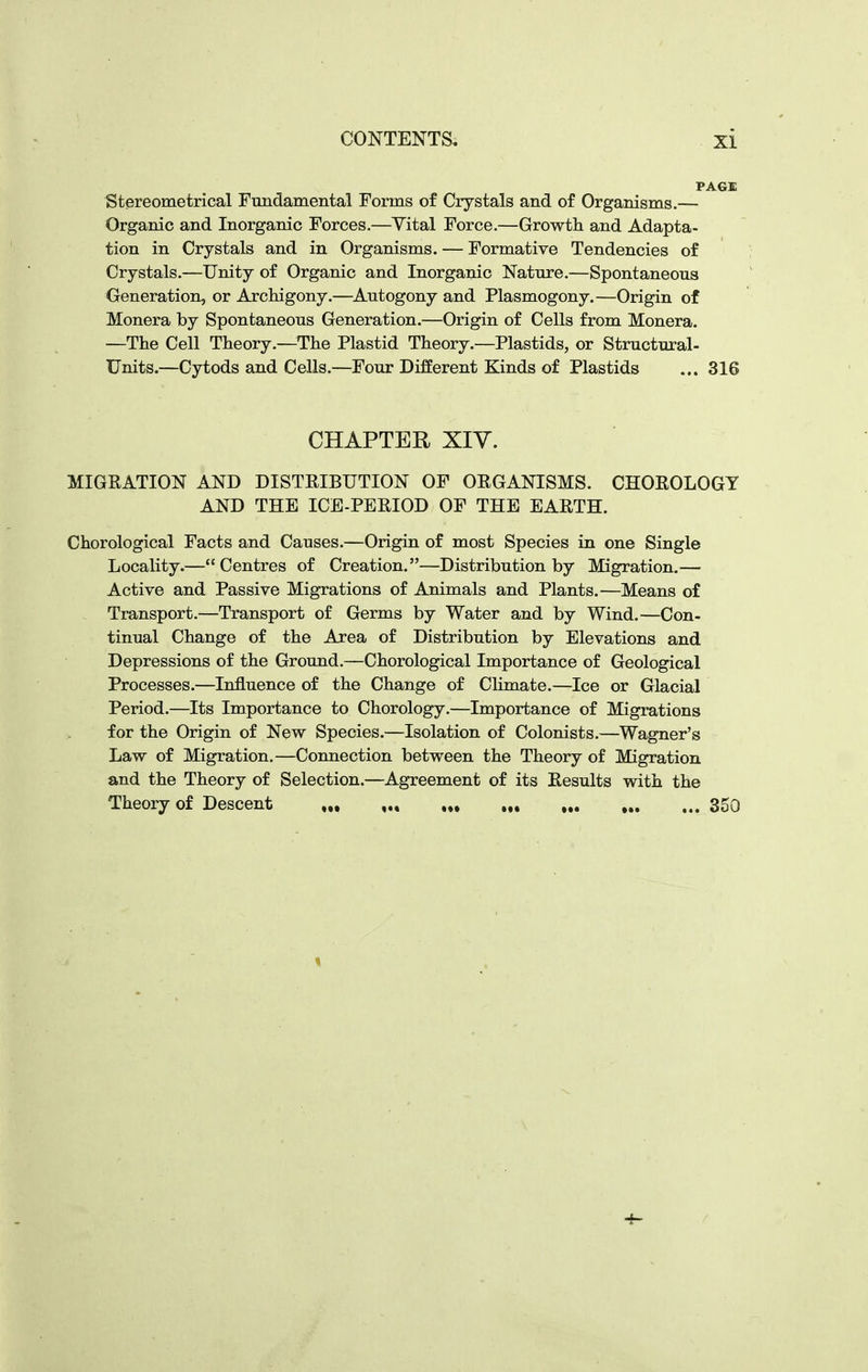 Stereometrical Fundamental Forms of Crystals and of Organisms.— Organic and Inorganic Forces.—Vital Force.—Growth and Adapta- tion in Crystals and in Organisms. — Formative Tendencies of Crystals.—Unity of Organic and Inorganic Nature.—Spontaneous Generation, or ArcMgony.—^Autogony and Plasmogony.—Origin of Monera by Spontaneous Generation.—Origin of Cells from Monera. —The Cell Theory.—The Plastid Theory.—Plastids, or Structural- Units.—Cytods and Cells.—Four Different Kinds of Plastids ... 316 CHAPTER XIV. MIGEATION AND DISTRIBUTION OF ORGANISMS. CHOROLOGY AND THE ICE-PERIOD OF THE EARTH. Chorological Facts and Causes.—Origin of most Species in one Single Locality.—Centres of Creation.—Distribution by Migration.— Active and Passive Migrations of Animals and Plants.—Means of Transport.—Transport of Germs by Water and by Wind.—Con- tinual Change of the Area of Distribution by Elevations and Depressions of the Ground.—Chorological Importance of Geological Processes.—Influence of the Change of CHmate.—Ice or Glacial Period.—Its Importance to Chorology.—Importance of Migrations for the Origin of New Species.—Isolation of Colonists.—Wagner's Law of Migration,—Connection between the Theory of Migration and the Theory of Selection.—Agreement of its Results with the Theory of Descent ,„ „ 350