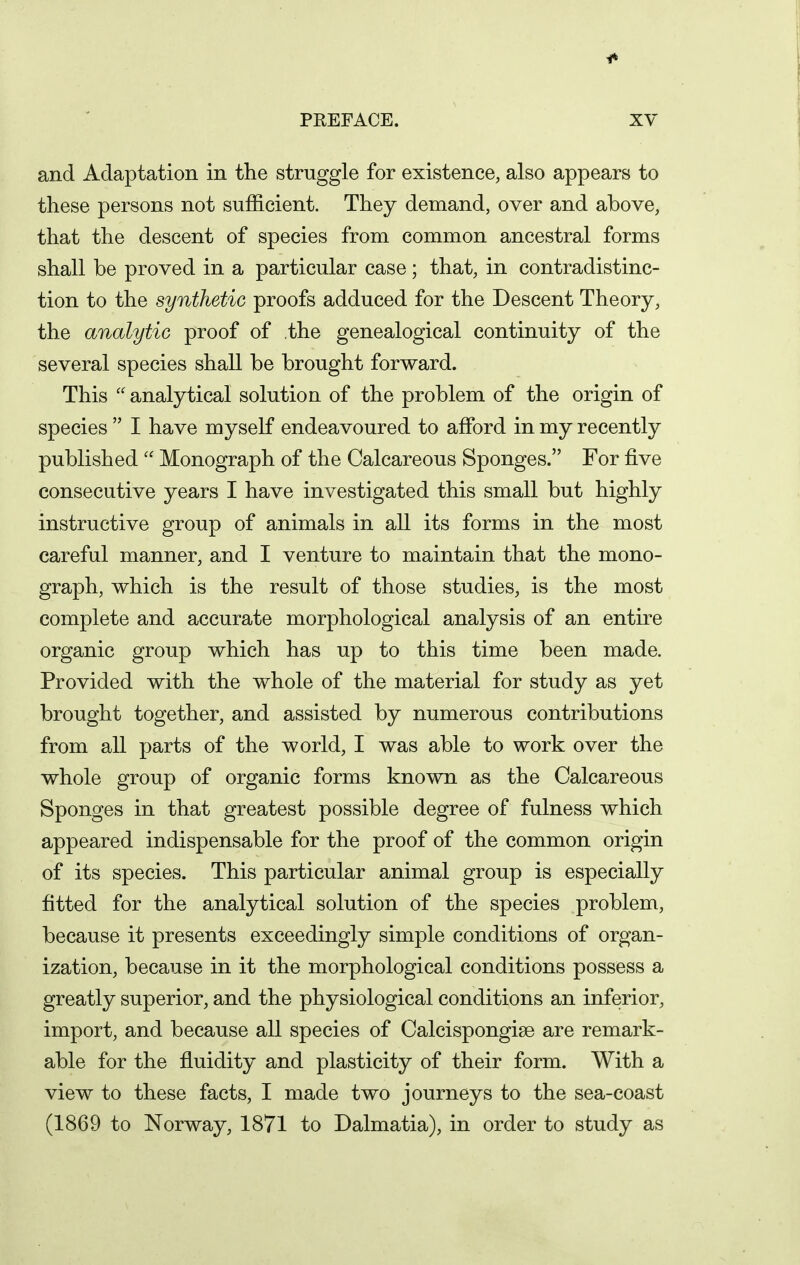 and Adaptation in the struggle for existence, also appears to these persons not sufficient. They demand, over and above, that the descent of species from common ancestral forms shall be proved in a particular case; that, in contradistinc- tion to the synthetic proofs adduced for the Descent Theory, the analytic proof of the genealogical continuity of the several species shall be brought forward. This  analytical solution of the problem of the origin of species  I have myself endeavoured to afford in my recently published Monograph of the Calcareous Sponges. For five consecutive years I have investigated this small but highly instructive group of animals in all its forms in the most careful manner, and I venture to maintain that the mono- graph, which is the result of those studies, is the most complete and accurate morphological analysis of an entire organic group which has up to this time been made. Provided with the whole of the material for study as yet brought together, and assisted by numerous contributions from all parts of the world, I was able to work over the whole group of organic forms known as the Calcareous Sponges in that greatest possible degree of fulness which appeared indispensable for the proof of the common origin of its species. This particular animal group is especially fitted for the analytical solution of the species problem, because it presents exceedingly simple conditions of organ- ization, because in it the morphological conditions possess a greatly superior, and the physiological conditions an inferior, import, and because all species of Calcispongise are remark- able for the fluidity and plasticity of their form. With a view to these facts, I made two journeys to the sea-coast (1869 to Norway, 1871 to Dalmatia), in order to study as