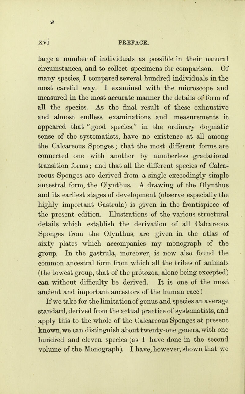 large a number of individuals as possible in their natural circumstances, and to collect specimens for comparison. Of many species, I compared several hundred individuals in the most careful way. I examined with the microscope and measured in the most accurate manner the details of form of all the species. As the final result of these exhaustive and almost endless examinations and measurements it appeared that good species, in the ordinary dogmatic sense of the systematists, have no existence at all among the Calcareous Sponges; that the most different forms are connected one with another by numberless gradational transition forms; and that all the different species of Calca- reous Sponges are derived from a single exceedingly simple ancestral form, the Olynthus. A drawing of the Olynthus and its earliest stages of development (observe especially the highly important Gastrula) is given in the frontispiece of the present edition. Illustrations of the various structural details which establish the derivation of all Calcareous Sponges from the Olynthus, are given in the atlas of sixty plates which accompanies my monograph of the group. In the gastrula, moreover, is now also found the common ancestral form from which all the tribes of animals (the lowest group, that of the protozoa, alone being excepted) can without difficulty be derived. It is one of the most ancient and important ancestors of the human race ! If we take for the limitation of genus and species an average standard, derived from the actual practice of systematists, and apply this to the whole of the Calcareous Sponges at present known, we can distinguish about twenty-one genera, with one hundred and eleven species (as I have done in the second volume of the Monograph). I have, however, shown that we